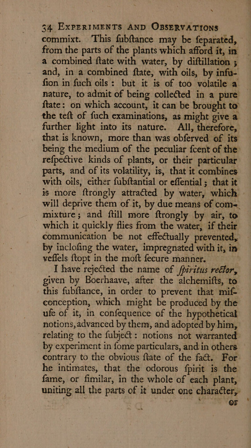 x‘ 34 ExPERIMENTS AND OBSERVATIONS commixt. This fubftance may be feparated, from the parts of the plants which afford it, in a combined ftate with water, by diftillation ; and, in a combined ftate, with oils, by infu- fion in fuch oils: but it is of too volatile a nature, to admit of being colle¢ted in a pure ftate: on which account, it can be brought to the teft of fuch examinations, as might give a further light into its nature. All, therefore, that is known, more than was obferved of its being the medium of the peculiar fcent of the refpective kinds of plants, or their particular parts, and of its volatility, is, that it combines with oils, either fubftantial or effential ; that it is more ftrongly attraéted by water, which » will deprive them of it, by due means of com-, mixture; and ftill more ftrongly by air, to _ which it quickly flies from the water, if their communication be not effeCtually prevented, by inclofing the water, impregnated with it, in veflels {topt in the moft fecure manner. I have rejected the name of /piritus rector, given by Boerhaave, after the alchemifts, to this fubftance, in order to prevent that mif- conception, which might be produced by the ufe of it, in confequence of the hypothetical notions, advanced by them, and adopted by him, ‘relating to the fubje¢t: notions not warranted by experiment in fome particulars, and in others contrary to the obvious ftate of the fact. For he intimates, that the odorous fpirit is the fame, or fimilar, in the whole of each plant, uniting all the parts of it under one character, . “GEE Oe VOR