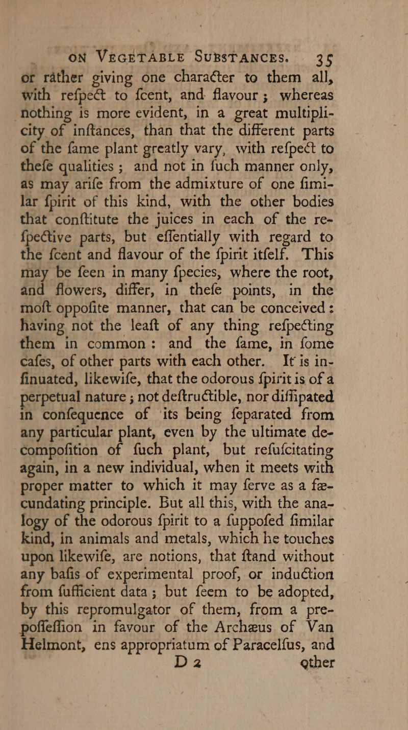 or rather giving one chara¢ter to them all, with refpeét to f{cent, and flavour ; whereas hothing is more evident, in a great multipli- city of inftances, than that the different parts of the fame plant greatly vary, with refpect to thefe qualities ; and not in fuch manner only, as may arife from the admixture of one fimi- lar {pirit of this kind, with the other bodies that conftitute the juices in each of the re- {pective parts, but effentially with regard to the fcent and flavour of the {pirit itfelf. ‘This ar} be feen in many fpecies, where the root, and flowers, differ, in thefe points, in the moft oppofite manner, that can be conceived : having not the leaft of any thing refpeCting them in common: and the fame, in fome cafes, of other parts with each other. It is in- finuated, likewife, that the odorous {pirit is of a perpetual nature ; not deftructible, nor diffipated in confequence of ‘its being feparated from any particular plant, even by the ultimate de- compofition of fuch plant, but refuscitating again, in a new individual, when it meets with proper matter to which it may ferve as a fe- cundating principle. But all this, with the ana- logy of the odorous fpirit to a fuppofed fimilar kind, in animals and metals, which he touches upon likewife, are notions, that ftand without | any bafis of experimental proof, or induction from fufficient data; but feem to be adopted, by this repromulgator of them, from a pre- poffeffion in favour of the Archeus of Van Helmont, ens appropriatum of Paracelfus, and 7 D2 gather