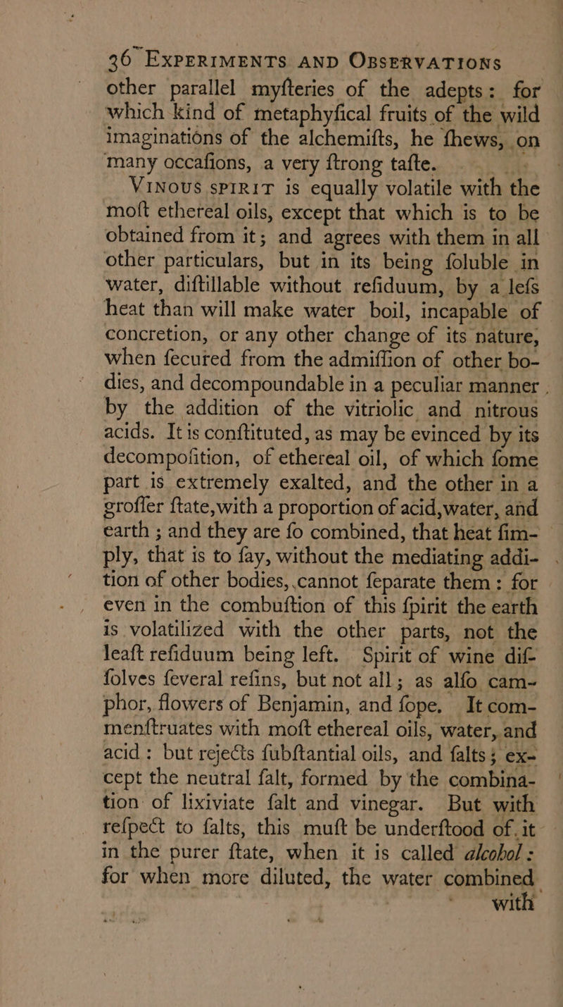 other parallel miyfteries of the adepts: for which kind of metaphyfical fruits of the wild imaginations of the alchemifts, he fhews, on many occafions, a very ftrong tafte. me VINOUS sPIRIT is equally volatile with the moft ethereal oils, except that which is to be obtained from it; and agrees with them in all other particulars, but in its being foluble in water, diftillable without refiduum, by a lefs heat than will make water boil, incapable of — concretion, or any other change of its nature, when fecured from the admiffion of other bo- dies, and decompoundable in a peculiar manner . by the addition of the vitriolic and nitrous acids. It is conftituted, as may be evinced by its decompofition, of ethereal oil, of which fome part is extremely exalted, and the other in a groffer {tate, with a proportion of acid,water, and earth ; and they are fo combined, that heat fim- ply, that is to fay, without the mediating addi- tion of other bodies, cannot feparate them : for even in the combuition of this fpirit the earth is volatilized with the other parts, not the leaft refiduum being left. Spirit of wine dif folves feveral refins, but not all; as alfo cam-~ phor, flowers of Benjamin, and fope. It com- menftruates with moft ethereal oils, water, and acid: but rejects fubftantial oils, and falts; ex- cept the neutral falt, formed by the combina- tion: of lixiviate falt and vinegar. But with re{pect to falts, this muft be underftood of. it in the purer ftate, when it is called alcohol: for when more diluted, the water asst with