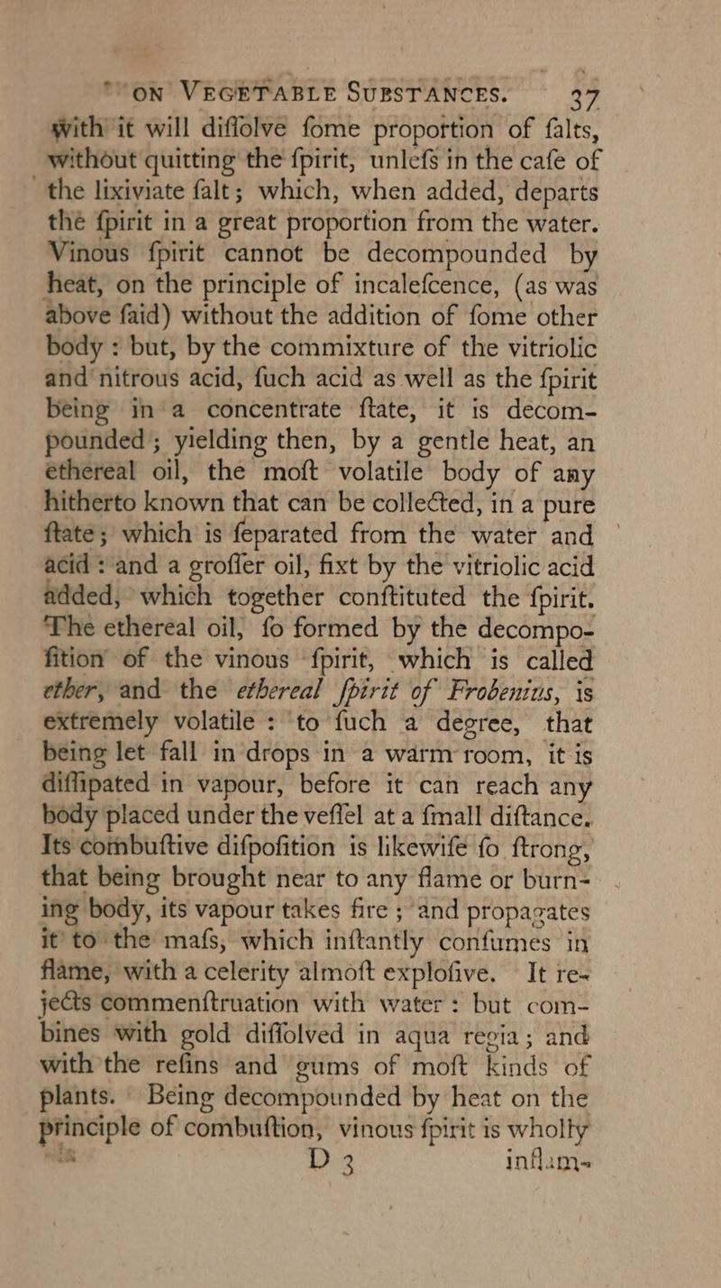 with it will diffolve fome proportion of falts, without quitting the {pirit, unlefs in the cafe of the lixiviate falt; which, when added, departs the {pirit in a great proportion from the water. Vinous fpirit cannot be decompounded by heat, on the principle of incalefcence, (as was above faid) without the addition of fome other body : but, by the commixture of the vitriolic and nitrous acid, fuch acid as well as the fpirit being ina concentrate ftate, it is decom- pounded ; yielding then, by a gentle heat, an éthereal oil, the moft volatile body of any hitherto known that can be collected, in a pure ftaté; which is feparated from the water and — acid : and a groffer oil, fixt by the vitriolic acid added, which together conftituted the {pirit. The ethereal oil, fo formed by the decompo- fition of the vinous ‘fpirit, which is called ether, and the ethereal fpirit of Frobenius, is extremely volatile : to fuch a degree, that being let fall in drops in a warm ‘room, it is diflipated in vapour, before it can reach any body placed under the veflel at a {mall diftance, Its combuttive difpofition is likewife fo ftrong, that being brought near to any flame or burn- ing body, its vapour takes fire ; and propazates it’ to the mafs, which inftantly confumes in flame, with a celerity almoft explofive. It re- jets commenttruation with water: but com- bines with gold diffolved in aqua reeia; and with the refins and gums of moft kinds of plants. Being decompounded by heat on the principle of combuttion, vinous fpirit is wholly ie D3 inflam-