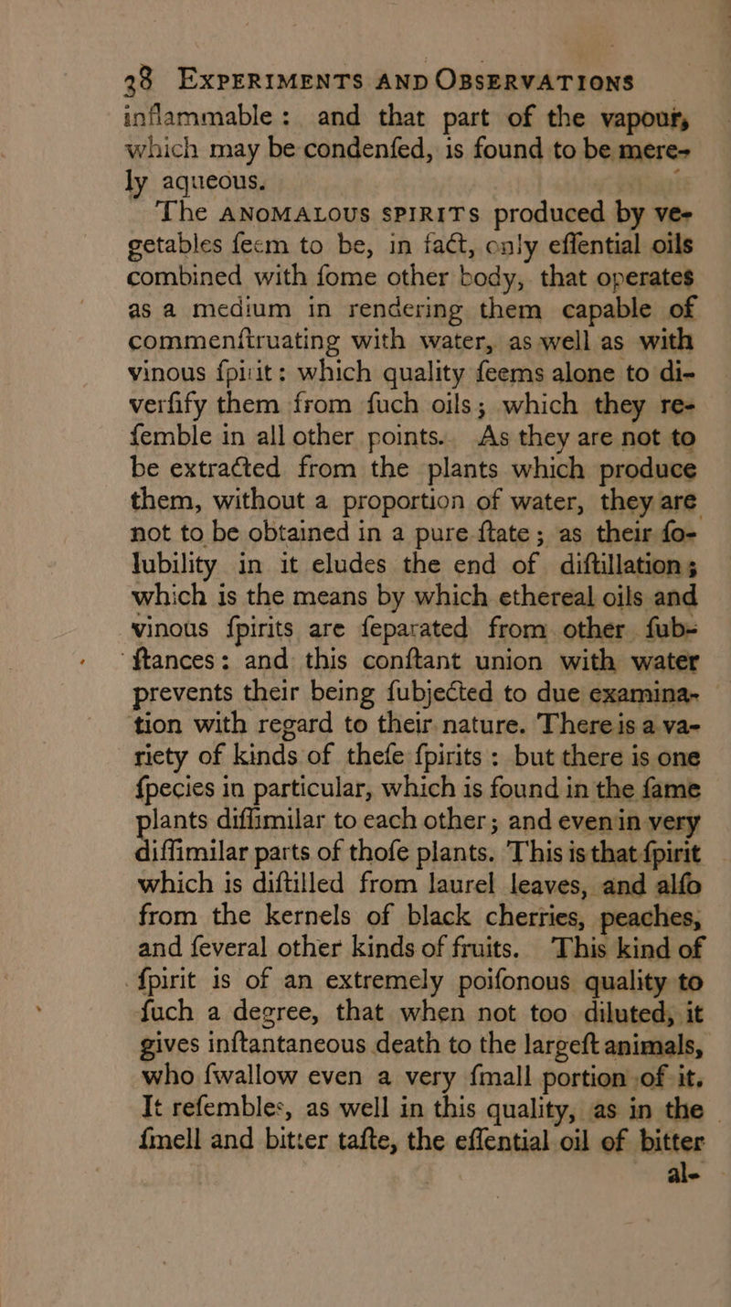 inflammable: and that part of the vapour, which may be condenfed, is found to be mere- ly aqueous. | ual _ The ANoMALOUS SPIRITS produced by ver getables fecm to be, in tact, only effential oils combined with fome other body, that operates as a medium in rendering them capable of commenfiruating with water, as well as with vinous f{piit: which quality feems alone to di- verfify them from fuch oils; which they re- femble in all other points.. As they are not to be extracted from the plants which produce them, without a proportion of water, they are not to be obtained in a pure ftate; as their fo- lubility in it eludes the end of diftillation; which is the means by which ethereal oils and vinous fpirits are feparated from other fub- ‘ftances: and this conftant union with water prevents their being fubjected to due examina-~ tion with regard to their. nature. Thereis a va- riety of kinds of thefe fpirits : but there is one {pecies in particular, which is found in the fame plants diffimilar to each other; and evenin very diffimilar parts of thofe plants. Thisisthat{pirit — which is diftilled from laurel leaves, and alfo from the kernels of black cherries, peaches, and feveral other kinds of fruits. This kind of f{pirit is of an extremely poifonous quality to fuch a degree, that when not too diluted, it gives inftantaneous death to the largeft animals, who {wallow even a very fmall portion ,of it. ft refembles, as well in this quality, as in the — {mell and bitter tafte, the effential oil of bitter | ale