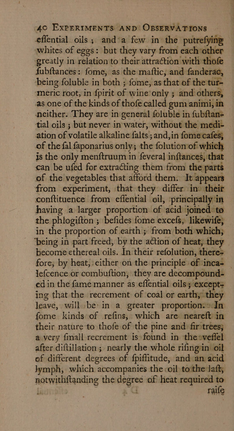 effential oils; and’a few in the putrefying whites of eggs: but they vary from each other greatly in relation to their attraction with thofe fubftances: fome, as the maftic, and fanderac, being foluble in both ; fome, as that of the tur- ‘meric root, in {pirit ae: wine’only ; and others, as one of the kinds of thofe called gun animi, in neither. They are in general foluble in fubftan+ tial oils ; but never in'water, without the medi- ation of ycestile allasinee falts;; and,in fomecafes; of the fal faponarius only; the folution of which is the only menftruum in feveral inftances, that can be ufed for extracting them from the parts of the vegetables that afford them. Te: appears from experiment, that they differ in their conftituence from effential oil, ‘principally in having a larger proportion of acid joined: to the phlogifton ; befides {ome excefs, likewife, in the proportion of earth ; from both which; ‘being in part freed, by the ragitieat of heat, they become ethereal oils. In their refolution, theres fore, by heat, either on the principle of inca- _ lefcence or combuftion, they are decompound- ed in the fame manner as effential oils “except: ing that the recrement of coal or earthing they leave, will bein a greater proportion.> In fome kinds of refins, which are neareft in their nature to thofe of the pine and. fir'trees; a very {mall recrement is found in thesveffel after diftillation; nearly the whole rifingin oil of different degrees of fpiffitude, and an acid lymph, which accompanies the coil to'the laft, er eere the ay of heat required 4 raife