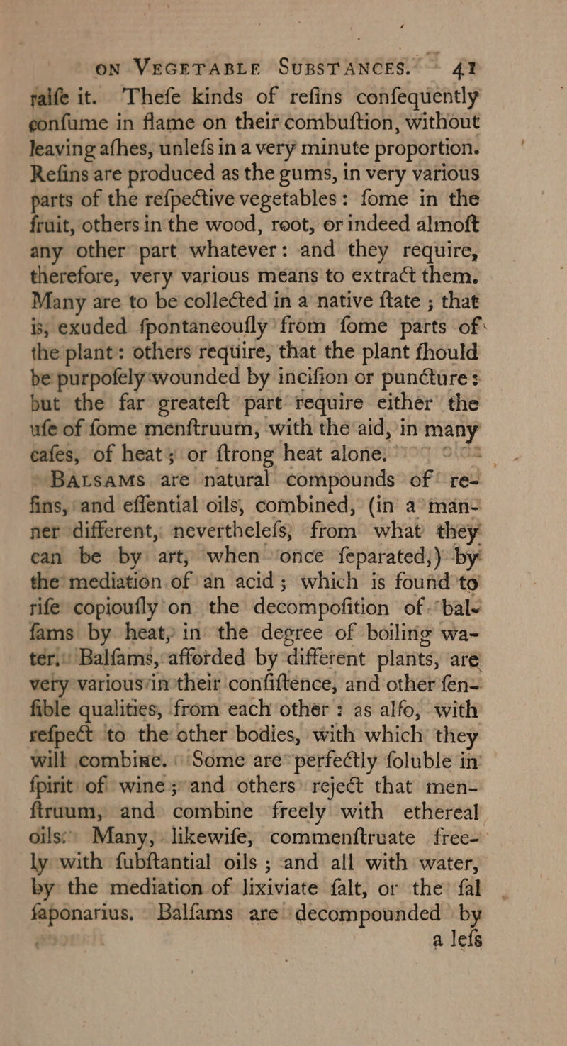 raife it. Thefe kinds of refins confequently eonfume in flame on their combuftion, without leaving afhes, unlefs in a very minute proportion. Refins are produced as the gums, in very various parts of the refpective vegetables: fome in the fruit, others in the wood, root, or indeed almoft any other part whatever: and they require, therefore, very various means to extract them. Many are to be collected in a native {tate ; that is, exuded fpontaneoufly from fome parts of: the plant: others require, that the plant fhould be purpofely wounded by incifion or puncture: but the far greateft part require either the ufe of fome menftruum, with the aid, in wists eafes, of heat or ftrong heat alone.” BAtsams are natural compounds of re= fins, and effential oils, combined, (in a° man- ner different, neverthelefs; fromOswhab they can be by art, when ‘once feparated;) by: the’ mediation of ‘an acid ; which is found 'to rife copioufly'on the decompofition of “bale oe by heat, in the degree of boiling wa- . Balfams, afforded by different plants, are’ uae variousvin their confiftence, and other fen= fible qualities, from each other : as alfo, with refpect to the other bodies, with which they will combine. « Some are’ perfectly foluble in’ fpirit of wine; and others reject that men- {truum, and combine freely with ethereal oils’) Many, likewife, commenftruate free- ly with fubftantial oils ; and all with water, by the mediation of lixiviate falt, or the’ fal faponarius, Balfams are decompounded by a lefs