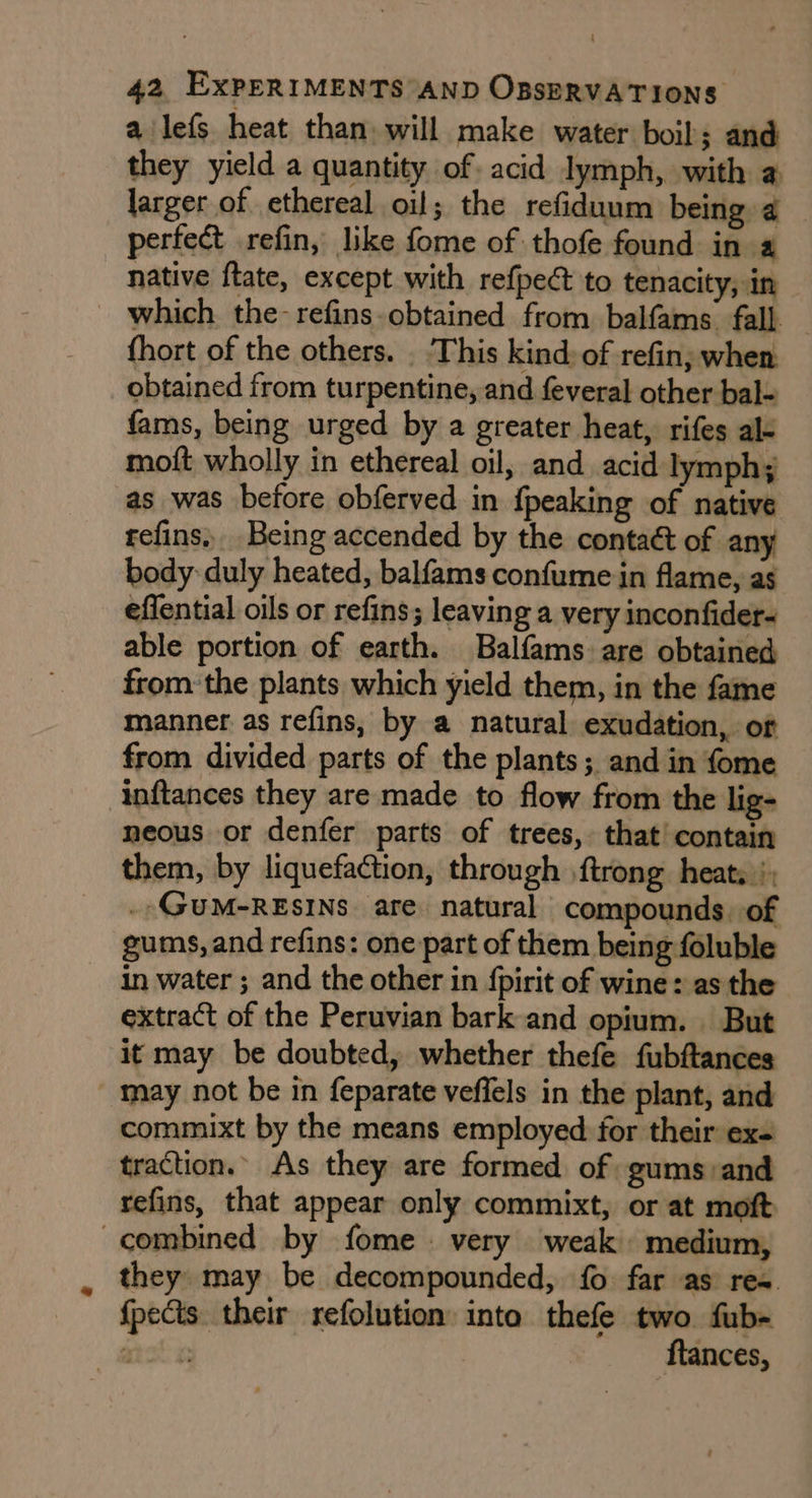 a lefs heat than. will make water boil; and they yield a quantity of. acid lymph, with a larger of ethereal oil; the refiduum being 4 perfect refin, like fome of thofe found in a native ftate, except with refpec to tenacity, in which the-refins-obtained from balfams. fall. fhort of the others. . This kind: of refin; when. obtained from turpentine, and feveral other bal- fams, being urged by a greater heat, rifes al- moft wholly in ethereal oil, and acid lymph; as was before obferved in {peaking of native reins. Being accended by the contaét of any body duly heated, balfams confume in flame, as eflential oils or refins; leaving a very inconfider- able portion of earth. Balfams: are obtained from: the plants which yield them, in the fame manner as refins, by a natural exudation, of from divided parts of the plants; and in fome inftances they are made to flow from the lig- neous or denfer parts of trees, that’ contain them, by liquefaction, through {trong heats |; . GUM-RESINS. are natural compounds. of gums, and refins: one part of them being foluble in water ; and the other in {pirit of wine: as the extract of the Peruvian bark and opium. But it may be doubted, whether thefe fubftances - May not be in feparate veffels in the plant, and commixt by the means employed for their ex- traction. As they are formed of gums:and refins, that appear only commixt, or at moft combined by fome . very weak medium, they may be decompounded, fo far as res {pects their refolution into thefe two fub- a + ftances,