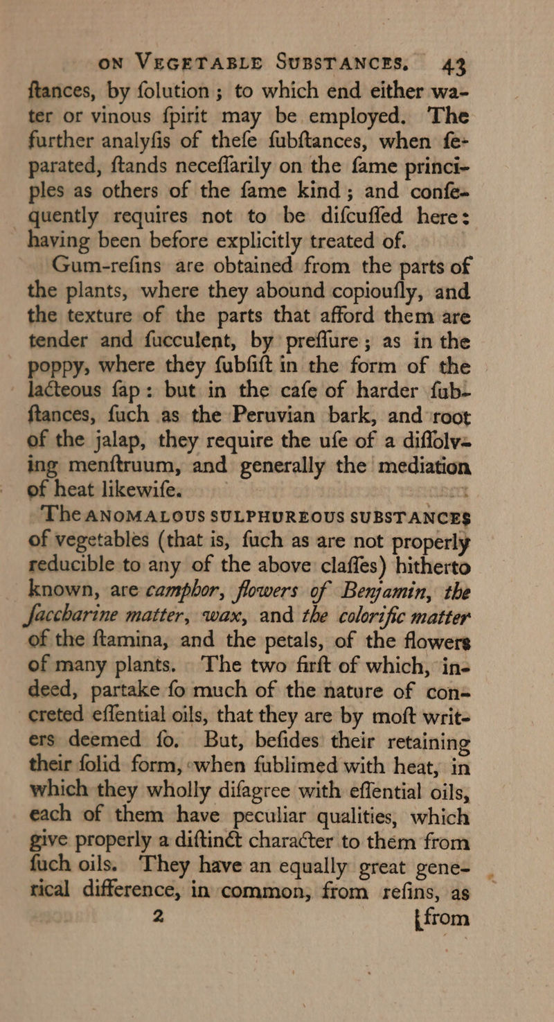 ftances, by folution; to which end either wa- ter or vinous fpirit may be employed. The further analyfis of thefe fubftances, when fe- parated, ftands neceflarily on the fame princi- ples as others of the fame kind; and confe- quently requires not to be difcuffed here: having been before explicitly treated of. Gum-refins are obtained from the parts of the plants, where they abound copioufly, and the texture of the parts that afford them are tender and fucculent, by preffure; as in the poppy; where they fubfift in the form of the lacteous fap: but in the cafe of harder fub- ftances, fuch as the Peruvian bark, and ‘root of the jalap, they require the ufe of a diflolv= ing menftruum, and generally the mediation of heat likewife. uccnert The ANOMALOUS SULPHUREOUS SUBSTANCES of vegetables (that is, fuch as are not properly reducible to any of the above claffes) hitherto known, are camphor, flowers of Benjamin, the Jaccharine matter, wax, and the colorific matter of the ftamina, and the petals, of the flowers of many plants. The two firft of which, in- deed, partake fo much of the nature of con- creted effential oils, that they are by moft writ- ers deemed fo. But, befides their retaining their folid form, when fublimed with heat, in which they wholly difagree with effential oils, each of them have peculiar qualities, which give properly a diftinét character to them from fuch oils. They have an equally great gene- _ rical difference, in common, from refins, as 2 [from