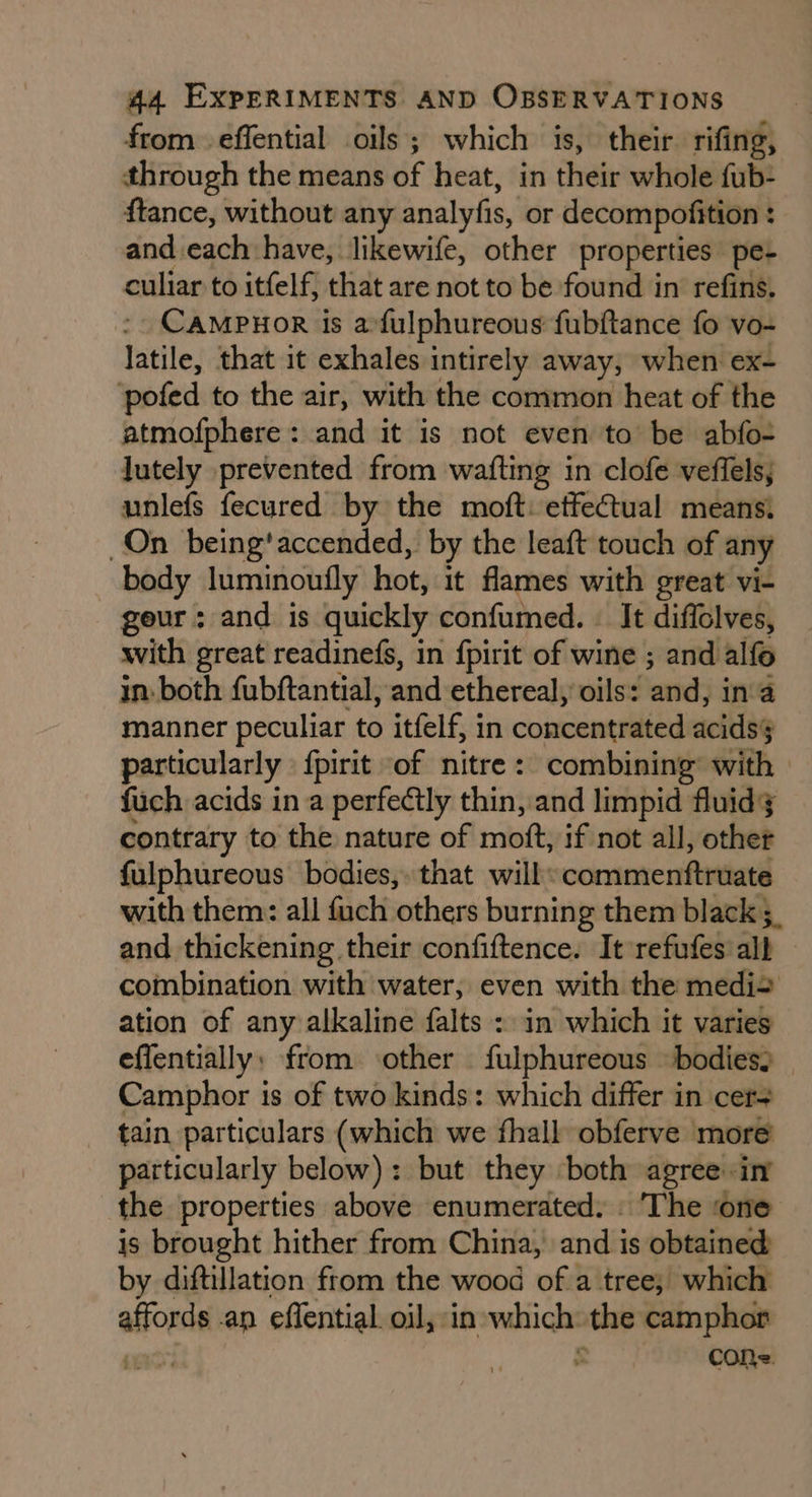 from effential oils; which is, their rifing, through the means of heat, in their whole fub- ftance, without any analyfis, or decompofition : : and.each have, likewife, other properties pe- culiar to itfelf, that are not to be found in refins. CAMPHOR is a: fulphureous fubftance fo vo- latile, that it exhales intirely away, when ex- ‘pofed to the air, with the common heat of the atmofphere: and it is not even to be abfo- lutely prevented from wafting in clofe veffels, unlefs fecured by the moft: effectual means. On being'accended, by the leaft touch of any body luminoufly hot, it flames with great vi- geur: and is quickly confumed. . It diffolves, with great readinefs, in fpirit of wine ; and alfo in. both fubftantial, and ethereal, oils: andy ina manner peculiar to itfelf, in concentrated acids§ particularly {pirit “of nitre : combining’ with fuch acids in a perfectly thin, and limpid fluid; contrary to the nature of moft, if not all, other fulphureous bodies, that will: commenftruate with them: all fuch ‘others burning them black 3 and thickening their confiftence. It refufes all combination with water, even with the medi= ation of any alkaline falts : in which it varies effentially: from ‘other fulphureous «bodies, Camphor is of two kinds: which differ in cers tain particulars (which we fhall obferve more particularly below): but they ‘both agree: in the properties above enumerated. The ‘one is brought hither from China, and is obtained by diftillation from the wood of a tree; which affords an effential. oil, in which: the camphor Cole.