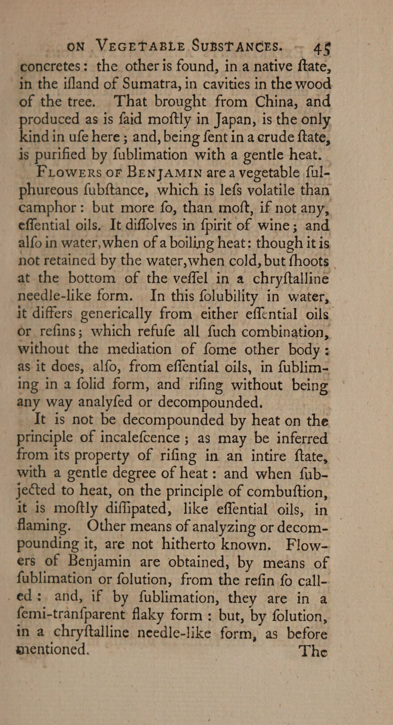 concretes: the other is found, in a native ftate, yn the ifland of Sumatra, in cavities in the wood of the tree. That brought from China, and roduced as is faid moftly in Japan, is the only kind in ufe here; and, being fent in a erude ftate, is purified by fublimation with a gentle heat. _ FLowers oF BENJAMIN area vegetable {ul- phureous fubftance, which is lefs volatile than camphor: but more fo, than moft, if not any, effential oils. It diffolves in {pirit of wine; and alfo in water, when of a boiling heat: though it is not retained by the water, when cold, but fhoots | at the bottom of the veffel in a chryftalline needle-like form. In this folubility in water, it differs generically from either effential oils or refins; which refufe all fuch combination, without the mediation of fome other body : as it does, alfo, from effential oils, in fublim- ing in a folid form, and rifing without being any way analyfed or decompounded. It is not be decompounded by heat on the principle of incalefcence ; as may be inferred | from its property of rifing in an intire ftate, with a gentle degree of heat: and when fub- jected to heat, on the principle of combuttion, it is moftly diflipated, like effential oils, in 3 flaming. Other means of analyzing or decom- pounding it, are not hitherto known. Flow- ers of Benjamin are obtained, by means of fublimation or folution, from the refin {0 call- -ed:. and, if by fublimation, they are in a femi-tranfparent flaky form : but, by folution, in a chryftalline needle-like form, as before mentioned. The