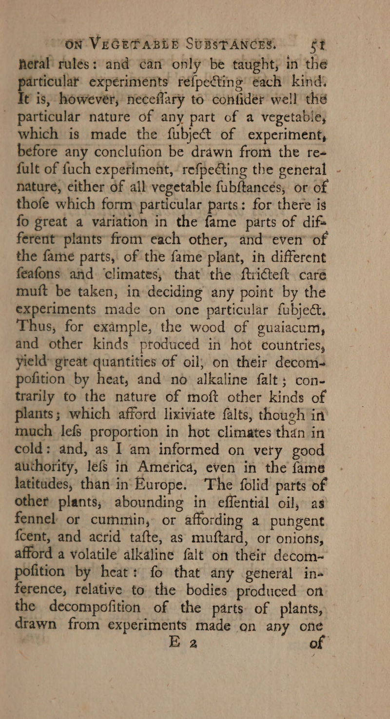 feral rulés: and can only be taught, in the ha experiments réf{pecting each kind. P is, however, neceffary to confidér well the _ particular nature of any part of a vegetable, which is made the fubject of experiment, before any conclufion be drawn from the re- fult of fuch experiment, refpedting the genetal - nature, either of all vegetable fub{tancés, or of thofe which form» particular parts: for there is fo great a variation in the fame parts of difs ferent’ plants’ fromy each other, and even” of the fame parts, of the fame plant, in different feafons and ‘climates, that the ftricteft care muft be taken, in deciding any point by the experiments made on one particular fubject. Thus, for example, the wood of guaiacum, and other kinds produced in hot countries, yield’ great quantities of oil; on their decom- pofition by heat, and no alkaline falt; con- trarily to the nature of moft other kinds of plants; which afford lixiviate falts, though in much lefs proportion in hot climates than in cold: and, as I am informed on very good authority, lefs in America, even in the fame latitades, than in‘ Europe. ‘The folid parts of other plants; abounding in effential oil, as fennel or cummin, or affording a pungent {cent, and acrid tafte, as muftard, or onions, afford a volatile alkaline falt on their decom- pofition by heat: fo that any general in- ference, relative to the bodies produced on the decompofition of the parts of plants, drawn from experiments made on any one | Ea of