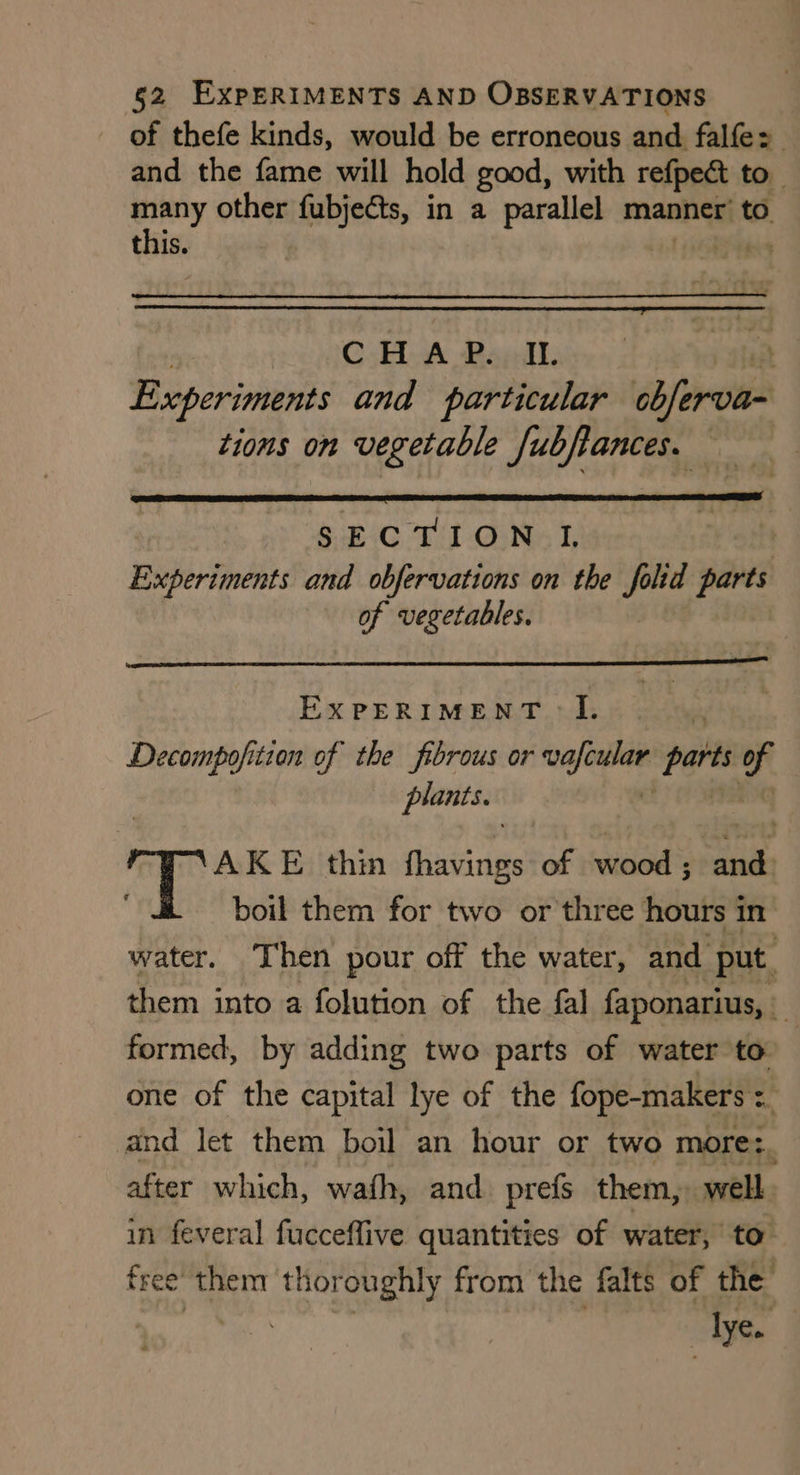 of thefe kinds, would be erroneous and falfe> and the fame will hold good, with refpect to _ ss other fubjects, in a parallel manner’ to this a $ CHAP. II. ; Experiments and particular obferva~ tions on vegetable fubfiances. SECTION L Experiments and obfervations on the folid parts of vegetables. ExPERIMENT -I. Decompofition of the fibrous or pecs > part ef plants. AKE thin Thiet of wood; and boil them for two or three hours in water. Then pour off the water, and put. them into a folution of the fal faponarius, i | formed, by adding two parts of water to one of the capital lye of the fope-makers and let them boil an hour or two more:, after which, wafh, and. prefs them, well in feveral fucceffive quantities of water, to free them thor oughly from the falts of the lye.