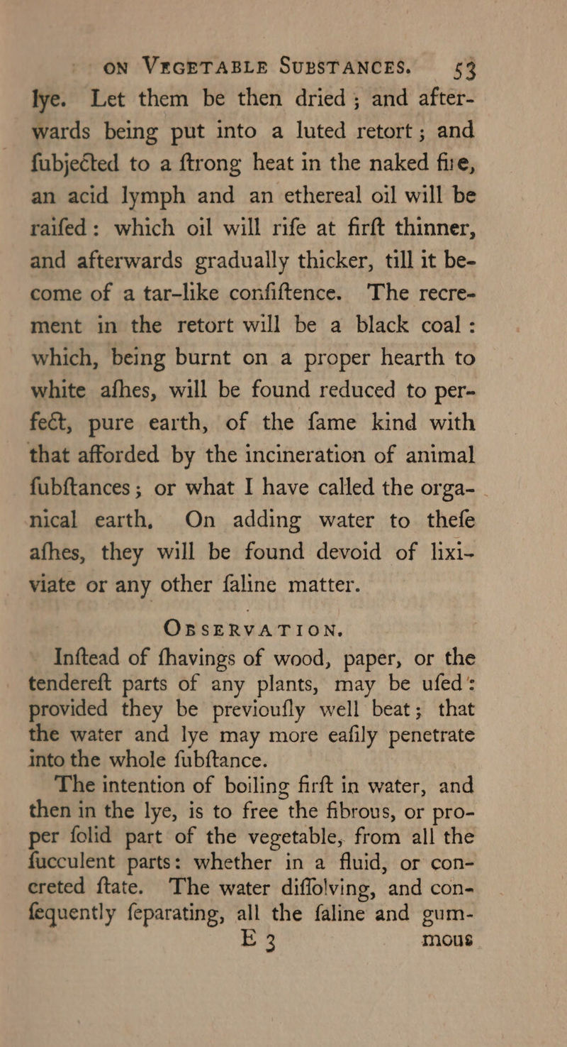 lye. Let them be then dried ; and after- wards being put into a luted retort; and fubjected to a {trong heat in the naked fire, an acid lymph and an ethereal oil will be raifed: which oil will rife at firft thinner, and afterwards gradually thicker, till it be- come of a tar-like confiftence. The recre- ment in the retort will be a black coal : which, being burnt on a proper hearth to white afhes, will be found reduced to per- feét, pure earth, of the fame kind with that afforded by the incineration of animal fubftances ; or what I have called the orga- - nical earth, On adding water to thefe afhes, they will be found devoid of lixi- viate or any other faline matter. OBSERVATION. Inftead of fhavings of wood, paper, or the tendereft parts of any plants, may be ufed: provided they be previoufly well beat; that the water and lye may more eafily penetrate into the whole fubftance. The intention of boiling firft in water, and then in the lye, is to free the fibrous, or pro- per folid part of the vegetable, from all the fucculent parts: whether in a fluid, or con- creted ftate. The water diffolving, and con- fequently feparating, all the faline and gum- E 3 mous