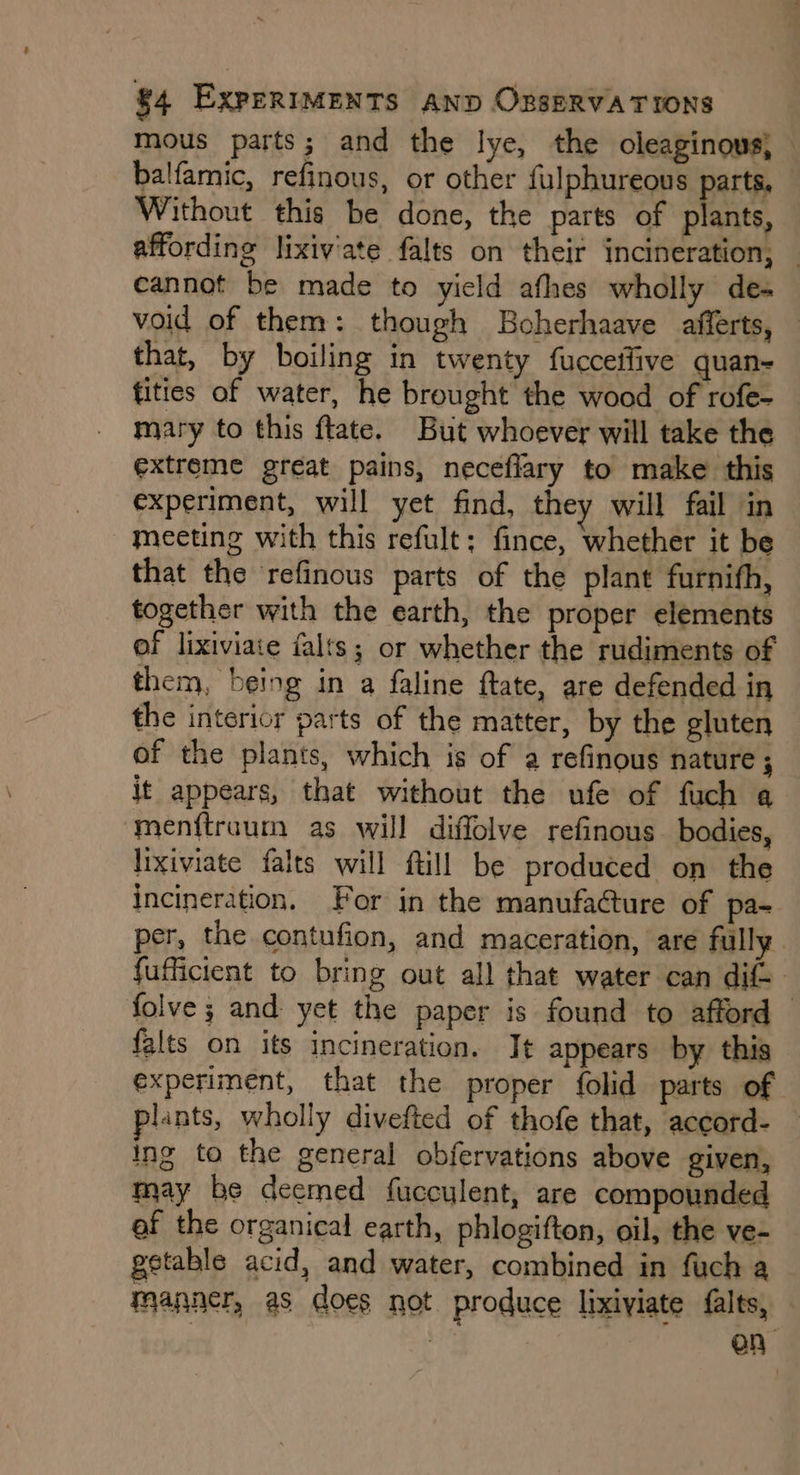 mous parts; and the lye, the oleaginous, — balfamic, refinous, or other fulphureous parts, Without this be done, the parts of ante affording lixiv'ate falts on their incineration, — cannot be made to yield afhes wholly des void of them: though Boherhaave afferts, that, by boiling in twenty fucceffive quan- fities of water, he brought the wood of rofe- mary to this ftate. But whoever will take the extreme great pains, neceflary to make this experiment, will yet find, they will fail in meeting with this refult: fince, whether it be that the refinous parts of the plant furnifh, together with the earth, the proper elements of lixiviate falts; or whether the rudiments of them, being in a faline ftate, are defended in the interior parts of the matter, by the gluten of the plants, which is of a refinous nature ; it appears, that without the ufe of fuch a menftraum as will diffolve refinous. bodies, lixiviate falts will fill be produced on the incineration. For in the manufacture of pa- per, the contufion, and maceration, are fully. fufficient to bring out all that water can dif. folve ; and yet the paper is found to afford — falts on its incineration. Jt appears by this experiment, that the proper {folid parts of plants, wholly divefted of thofe that, accord- — ing to the general obfervations above given, may be deemed fucculent, are compounded ef the organical earth, phlogifton, oil, the ve- getable acid, and water, combined in fuch a manner, as does not produce lixiviate falts, en