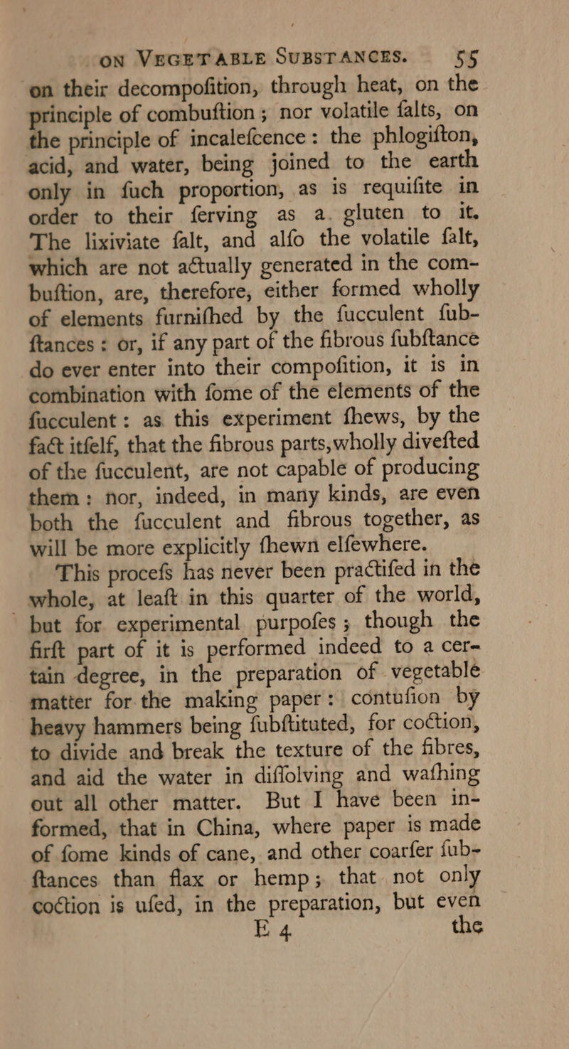 on their decompofition, through heat, on the rinciple of combuftion ; nor volatile falts, on the principle of incalefcence: the phlogifton, acid, and water, being joined to the earth only in fuch proportion, as is requifite in order to their ferving as a. gluten to it. The lixiviate falt, and alfo the volatile fale, which are not actually generated in the com- buftion, are, therefore, either formed wholly of elements furnifhed by the fucculent fub- {tances : or, if any part of the fibrous fubftance do ever enter into their compofition, it 1s in combination with fome of the elements of the facculent : as this experiment fhews, by the fact itfelf, that the fibrous parts,wholly divefted of the fucculent, are not capable of producing them: nor, indeed, in many kinds, are even both the fucculent and fibrous together, as will be more explicitly fhewn elfewhere. This procefs has never been practifed in the whole, at leaft in this quarter of the world, but for experimental purpofes ; though the firft part of it is performed indeed to a cer- tain degree, in the preparation of vegetable matter for the making paper: contufion by heavy hammers being fubftituted, for coction, to divide and break the texture of the fibres, and aid the water in diflolving and wafhing out all other matter. But I have been in- formed, that in China, where paper is made of fome kinds of cane, and other coarfer fub- ftances than flax or hemp; that not onl coction is ufed, in the preparation, but even E 4 the