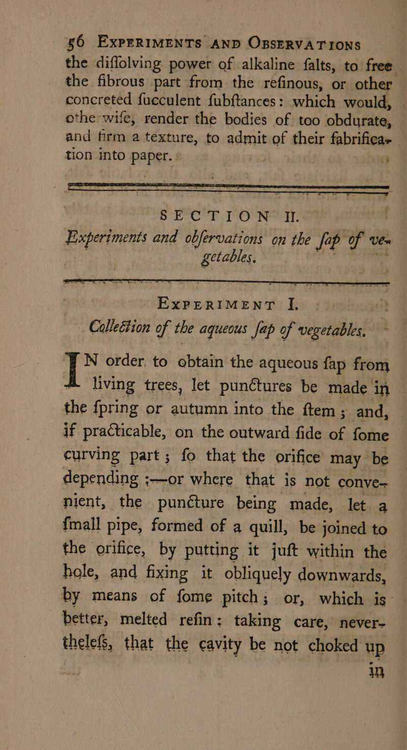 the diffolving power of alkaline falts, to free. the fibrous part from the refinous, or other concreted fucculent fubftances : aeHache would, | othe: wife, render the bodies of too obdurate, and firm a texture, to admit of their fabrificae — tion into Paper. . | . a Experiments and obfervations on the fa fa ip fr Vex getables. i order, to obtain the aqueous fap from living trees, let punctures be made in the {pring or autumn into the ftem; and, if practicable, on the outward fide of fome curving part; fo that the orifice may be depending ;—or where that is not conve nient, the puncture being made, let. a {mall pipe, formed of a quill, be joined to the orifice, by putting it juft within the hole, and fixing it obliquely downwards, by means of fome pitch; or, which is | better, melted refin: taking care, never- thelels that the cavity be not choked up in