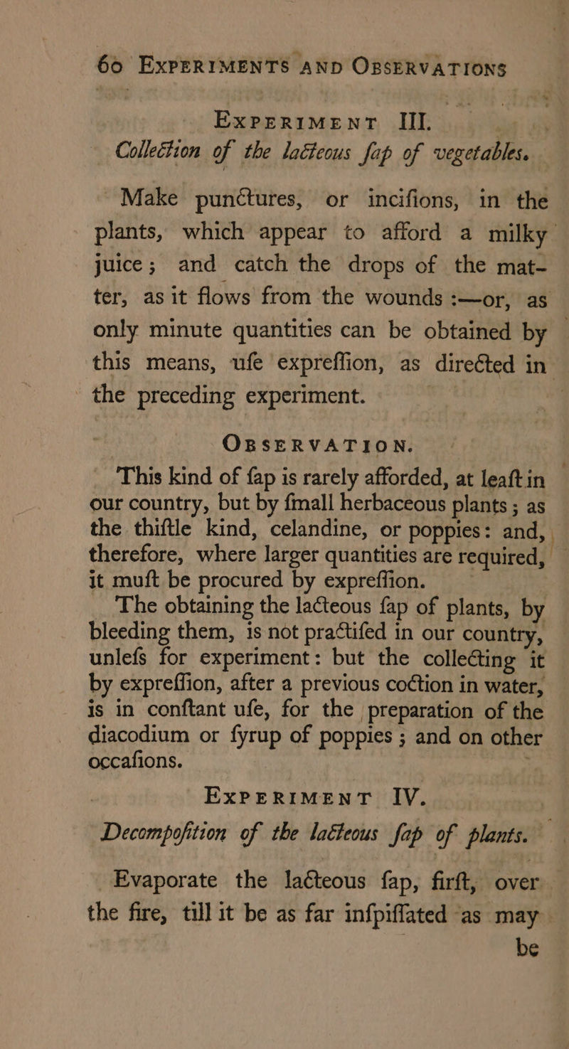 Experiment Ill. | ; Collettion of the lacteous fap of vegetables. Make punctures, or incifions, in the plants, which appear to afford a milky juice; and catch the drops of the mat- ter, as it flows from the wounds :—or, aS only minute quantities can be obtained by this means, ufe expreffion, as direéted in. - the preceding experiment. OBSERVATION. This kind of fap is rarely afforded, at leaftin our country, but by fmall herbaceous plants ; as the thiftle kind, celandine, or poppies: and, therefore, where larger quantities are required, — it muft be procured by expreffion. _ The obtaining the lacteous fap of plants, by bleeding them, is not practifed in our country, unlefs for experiment: but the colle¢ting it by expreffion, after a previous co¢tion in water, is in conftant ufe, for the preparation of the diacodium or fyrup of poppies ; and on other occafions. EXPERIMENT IV. Decompofition of the latteous fap of plants. — Evaporate the la¢teous fap, firft, over: the fire, till it be as far infpiflated as may , be