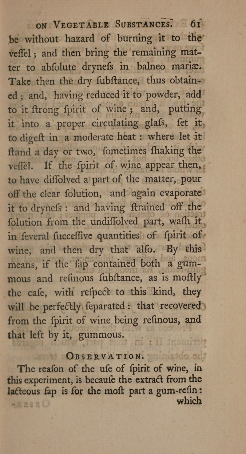 be without hazard of burning it’ to ‘the’ Veffel ; and then bring the remaining mat- ter to abfolute drynefs in. balneo mariz. Take, then the:dry fubftance, thus obtain=) ed; and, having reduced it to ‘powder, add’ to it ftrong fpirit of wine ; ; and, putting it into a proper, circulating glafs, fet ity to digeft in» a moderate heat :: where let it ftand a day or two, ‘fometimes fhaking the’ veflél. If the fpirit of. wine. appear then, . to have diffolved a’ part of the matter, pour off the clear folution, and: again evaporate’ it to drynefs: and having ftrained off the’ folution from the undiffolved_ part, wath. it, in feveral fucceffive quantities’ of. {pirit of: wine, and then dry that’ alfo. By this’ means, if the’ fap contained both a gum-_ mous and refinous fubftance, as 1S moftly” ‘the cafe, with refpect to this kind, they will be perfectly feparated : that recovered) from the fpirit of wine being refinous, and that left by it, _gummous. OBSERVATION. | The reafon of the ufe of {pirit of wine, in this experiment, is becaufe the extraét from the lacteous fap is for the moft part a gum-refin: which ~