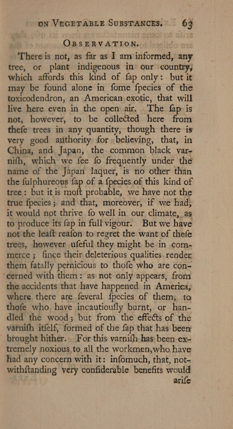 OBSERVATION. There is not, as far as I am informed, any tree, or plant indigenous in our country, which affords this kind of fap only: but it may be found alone in fome fpecies of the toxicodendron, an American,exotic, that will live here even in the open air, The fap: is not, however, to be colleé&amp;ted here from thefe trees in any quantity, though there is very good authority for believing, that, in China, and. Japan, the. common black var- nifh, which we {ee fo frequently under the name of the Japan laquer, is no other than the fulphureous fap of a {pecies of this kind of tree: but it is moft probable, we have not the true fpecies ; and that, moreover, if we had, it would not thrive fo well in our climate, as to produce its fap in full vigour. But we have not the leaft reafon to regret the want of thefe trees, however ufeful they might be in com- merce ; fince their deleterious qualities render them fatally pernicious to thofe who are con- ‘cerned with them: as not only appears, from the accidents that have happened in America, where there are feveral {pecies of them; ta thofe who. have incautioufly burnt, or han- dled the wood; but from the effeGts of the varnifh itfelf, formed of the fap that has beer brought hither... For this varnith has) been ex- tremely noxious to all the workmen,who have had any concern with it: infomuch, that, not- withftanding very confiderable benefits would arife