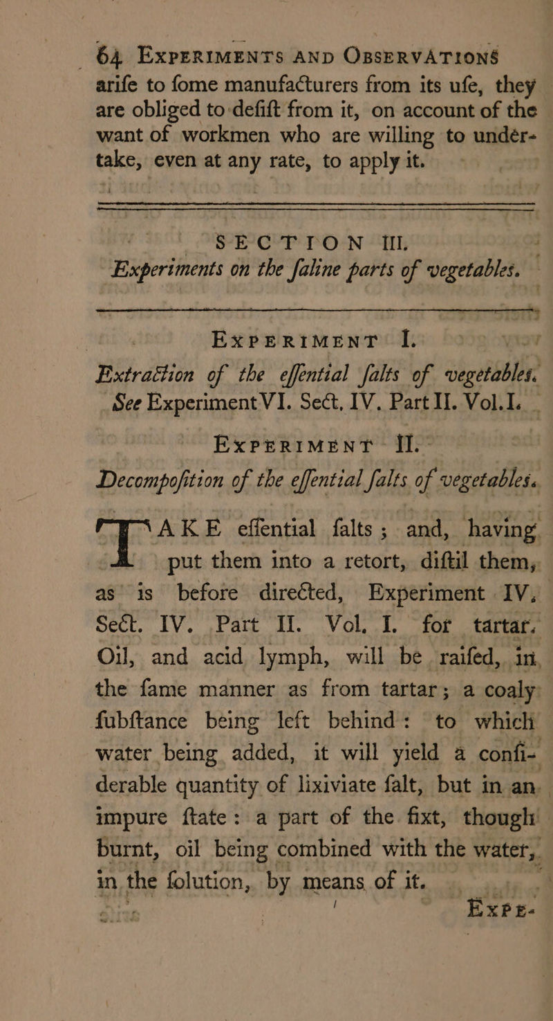 are obliged to-defift from it, on account of the want of workmen who are willing to undeér- take; even at py rate, to apply it. SECTION IL Experiments on the faline parts of vegetables. — ExPERIMENT II. Decompofition of the effential falts of vegetables. | \AKE effential falts ; and, having put them into a retort, diftil them, Sect. IV. Part If. Vol. I. for | tartar. Oil, and acid lymph, will be raifed, in, the fame manner as from tartar; a coaly: fubftance being left behind: to which derable quantity of lixiviate falt, but in an. impure ftate: a part of the fixt, though: in. the folution, by means of it. Ata | ExPeE- )