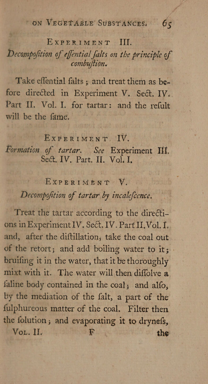 EXPERIMENT III. Decampofition of effential falts on the principle of _— combuflion. | Take eflential falts ; and treat them as be- fore directed in Experiment V. Sect. IV. Part II. Vol. I. for tartar: and the refult will be the fame. ExPERIMENT. IV. Formation of tartar. Sce Experiment It. Sect, IV, Part. II. Vol. I. EXPERIMENT Y. Decompofition of tartar by incalefcence. Treat the tartar according to the dire¢ti- ons in Experiment IV. Sect. IV. Part II. Vol. I. and, after the diftillation; take the coal out of the retort; and add boiling water to it; - bruifing it in the water, that it be thoroughly mixt, with it. The water will then diffolve a faline body contained in the coat; and alfo, by the mediation of the falt, a part of the fulphureous matter of the coal. Filter then the folution ; and evaporating it to drynefs, Vor. Il. Fe the