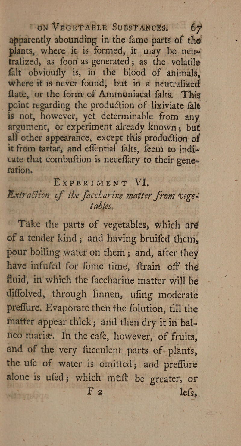 apparently abounding in the fame parts of the ts, where it is formed, it may be neéeu= tralized, as foon as generated; as the volatile falt obvioufly is, in the blood of animals, where it is never found, but in a neutralized ftate, or the form of Ammoniacal falts. This _ point regarding the production of lixiviate fale is not, however, yet determinable from any ment, or experiment already known, but alk thet ¢ appearance, except this production of it from tartar, and effential falts, feem to indi= cate that combuftion is neceffary to their gene+ ration. -EXpeRiIMentT VI, Fixtrattion of the faccharine matter from vege tables. Take the parts of vegetables, which aré of a tender kind ; and having bruifed them, pour boiling water on them; and, after they have infufed for fome time, ftrain off the fluid, in which the faccharine matter will be diffolved, through linnen, ufing moderate preflure. Evaporate then the folution, till the matter appear thick; and then dry it in bal- neo marie. In the cafe, however, of fruits, and of the very fucculent parts of: plants, the ufe of water is omitted; and preflure alone is ufed; which maft be greater, or Boa lefs,.