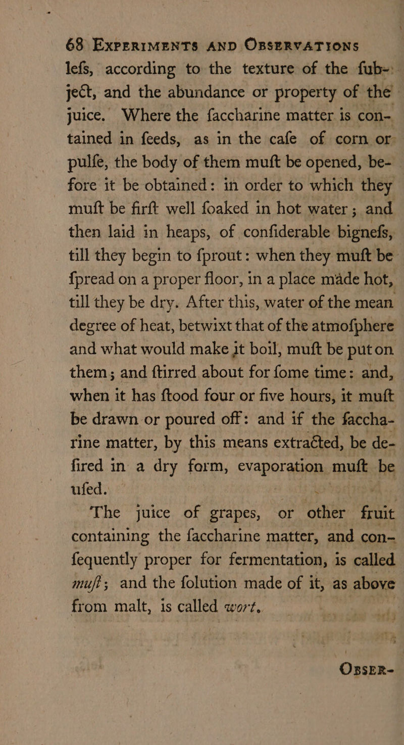 lefs, according to the texture of the fub-: ject, and the abundance or property of the | juice. Where the faccharine matter is con- tained in feeds, as in the cafe of corn or pulfe, the body of them mutft be opened, be- fore it be obtained: in order to which they mutft be firft well foaked in hot water; and then laid in heaps, of confiderable bignefs, till they begin to fprout: when they muft be {pread on a proper floor, in a place made hot, till they be dry. After this, water of the mean degree of heat, betwixt that of the atmofphere and what would make Jt boil, muft be puton them; and ftirred about for fome time: and, when it has ftood four or five hours, it muft be drawn or poured off: and if the faccha- rine matter, by this means extraéted, be de- fired in a dry form, evaporation. mutt be ufed. ? The juice of grapes, or other fruit containing the faccharine matter, and con- fequently proper for fermentation, is called mufi; and the folution made of it, as above from malt, is called wort,