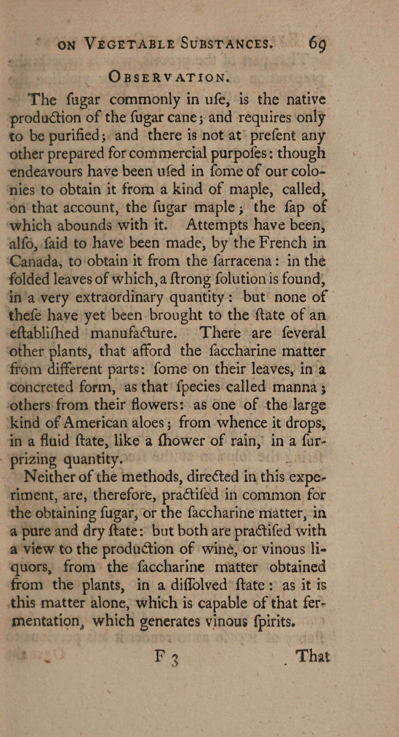 OBSERVATION. The fugar commonly in ufe, is the native production of the fugar cane; and requires only to be purified; and there is not at’ prefent any other prepared for commercial purpofes: though endeavours have been ufed in fome of our colo- nies to obtain it from a kind of maple, called, ‘on that account, the fugar maple; the fap of which abounds with it. Attempts have been, alfo, faid to have been made, by the French in ‘Canada, toobtain it from the farracena: in the folded leaves of which, a {trong folution is found, in’a very extraordinary quantity: but none of thefe have yet been brought to the ftate of an eftablifhed ‘manufafture. There are feveral other plants, that afford the faccharine matter from different parts: fome on their leaves, ina concreted form, as that {pecies called manna ; others from their flowers: as one of the large ‘kind of American aloes; from whence it drops, in a fluid ftate, like a thower of rain, in a fur- -prizing quantity. Neither of the methods, directed in this expe- timent, are, therefore, practifed i in common for the obtaining fugar, or the faccharine matter, in a pure and dry ftate: but both are practifed with a view to the production of wine, or vinous li- quors, from the faccharine matter obtained from the plants, in a diflolved ftate: as it is this matter alone, which is capable of that fer- mentation, which generates vinous {pirits. BAe F 2 _ That