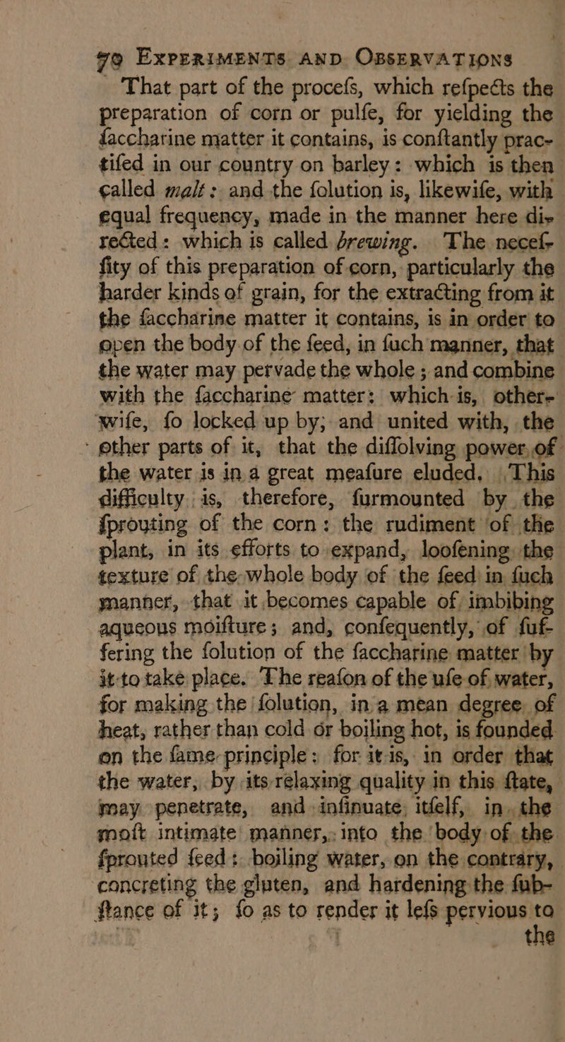 _ That part of the procefs, which refpedts the preparation of corn or pulfe, for yielding the faccharine matter it contains, is conftantly prac- tifed in our country on barley: which is then galled malt: and the {olution is, likewife, with equal frequency, made in the manner here diy rected: which is called Jrewing. The necefy fity of this preparation of corn, particularly the harder kinds of grain, for the extracting from it the faccharine matter it contains, is in order to apen the body of the feed, in fuch manner, that the water may pervade the whole ; and combine with the faccharine matter: which is, other- wife, fo locked up by; and united with, the ‘other parts of it, that the diffolving power,of the water is in.a great meafure eluded, This difficulty. is, therefore, furmounted by the {prouting of the corn: the rudiment of the plant, in its efforts to expand, loofening, the texture of the-whole body of the feed: in fuch ynanner, that it becomes capable of. imbibing aqueous moifture; and, confequently, of fuf- fering the folution of the faccharine matter by it-to take place. The reafon of the ufe of, water, for making the folution, ina mean degree of heat, rather than cold or boiling hot, is founded. on the fame-principle: for itis, in order that the water, by its relaxing quality in this {tate, may penetrate, and. infinuate, itelf, in. the mott intimate manner,. into the body of the fprouted feed: boiling water, on the contrary, concreting the gluten, and hardening the fub- ftance of it; {0 as to render it lefs pervious . | : tne