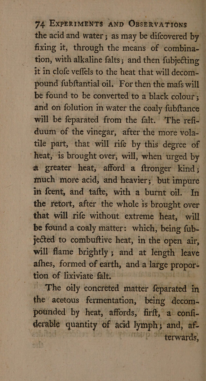 the acid and water ; as may be difcovered by fixing it, through the means of combina- tion, with alkaline falts; and then fubjeéting it in clofe veffels to the heat that will decom- pound fubftantial oil. For then the mafs will be found to be converted to a black colour; and on folution in water the coaly fubftance will be feparated from the falt. ‘The refi- duum of the vinegar, after the more vola- tile part, that will rife by this degree of “heat, is brought over, will, when urged by a greater heat, afford a ftronger kind; much more acid, and heavier; but impure in {cent, and tafte, with a burnt ott 3 the retort, after the whole is brought over that will rife without extreme heat, will be found a coaly matter: which, being fub- jected to combuftive heat, in the open air, will flame brightly ; and at length leave — afhes, formed of earth, anda ge ie tion of lixiviate falt. The oily concreted matter feparated in the acetous fermentation, being decom- potinded by heat, affords, firft, a’ confi- pings ae of acid bbe sand, af. “terwards,