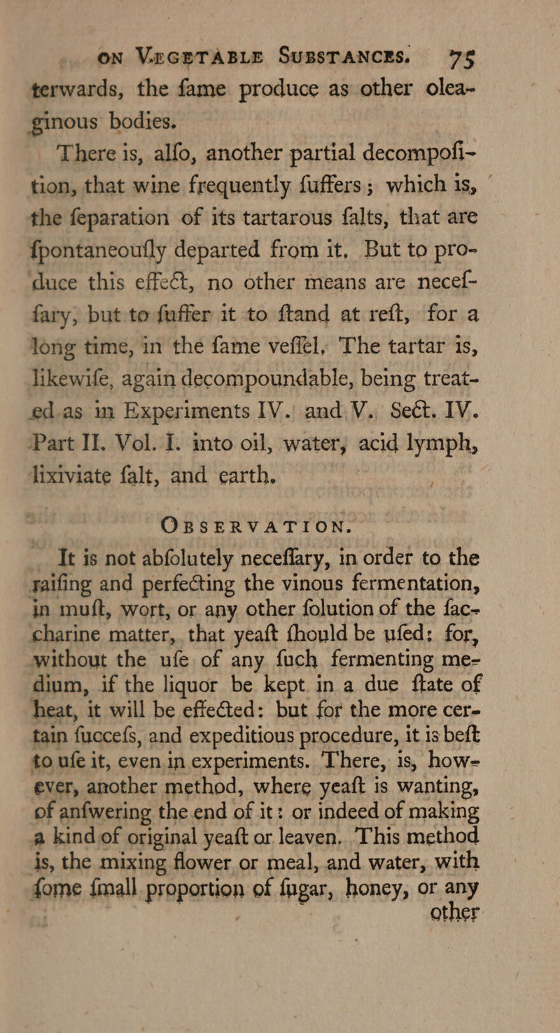terwards, the fame produce as other olea- ginous bodies. _ There is, alfo, another partial decompofi- tion, that wine frequently fuffers; which is, — the feparation of its tartarous falts, that are f{pontaneoufly departed from it, But to pro- ‘duce this effect, no other means are necef- fary, but to fuffer it to ftand at reft, for a long time, in the fame veffel, The tartar is, likewife, again decompoundable, being treat- ed.as in Experiments IV. and V. Sect. IV. Part II. Vol. I. into oil, water, acid lymph, lixiviate falt, and earth, é OBSERVATION. _ It is not abfolutely neceffary, in order to the faifing and perfecting the vinous fermentation, in muft, wort, or any other folution of the fac- charine matter, that yeaft thould be ufed: for, without the ufe of any fuch fermenting me- dium, if the liquor be kept in a due ftate of heat, it will be effected: but for the more cer- tain fucce({s, and expeditions procedure, it is beft to ufe it, even in experiments. There, is, how- ever, another method, where yeaft is wanting, of anfwering the end of it: or indeed of making a kind of original yeaft or leaven. This method is, the mixing flower or meal, and water, with fome {mall prapertion of fugar, honey, or Sd other