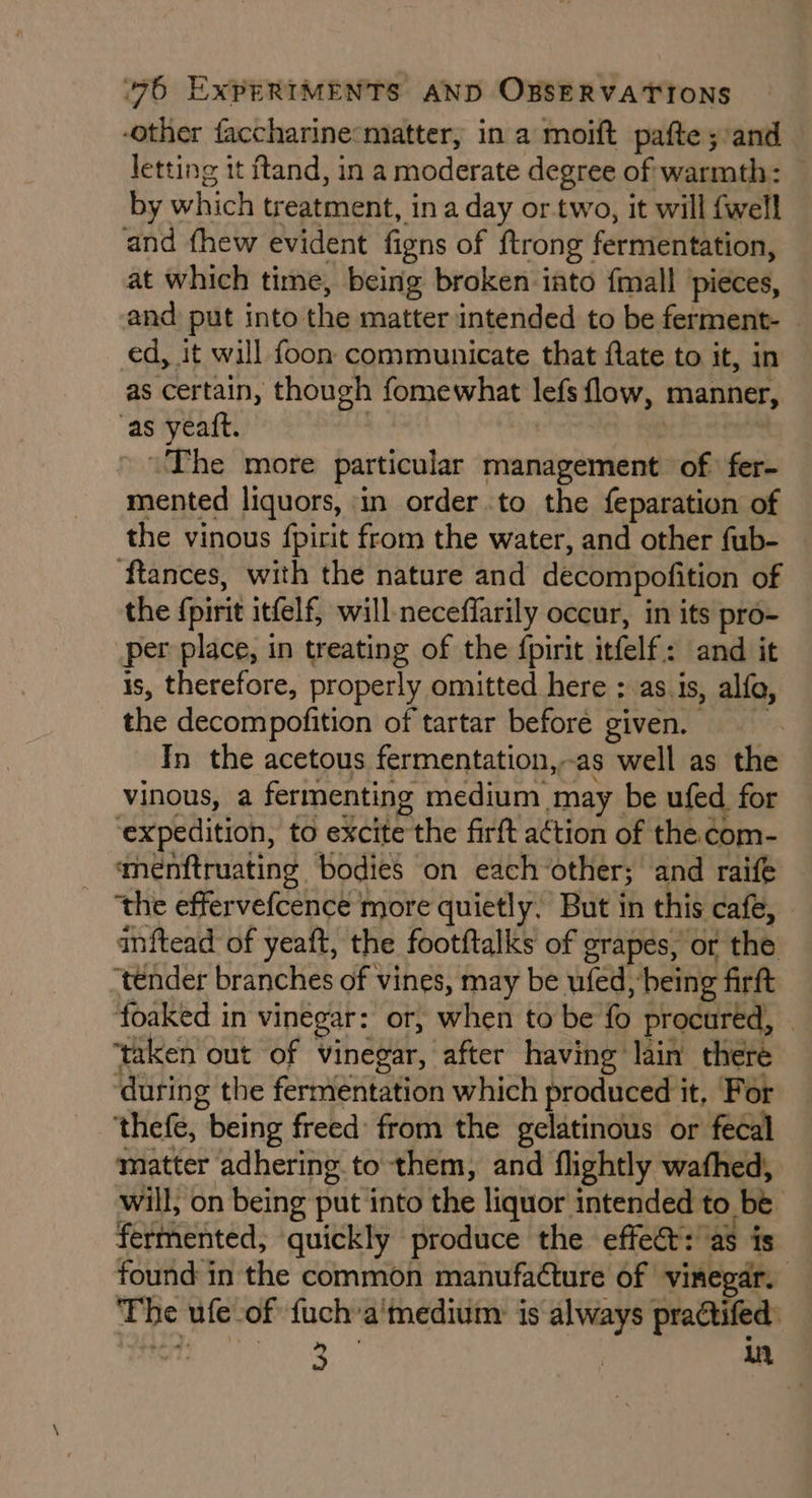 -other faccharine:matter, in a moift pafte ;:and letting it ftand, in a moderate degree of warmth: | by which treatment, in a day or.two, it will {well and fhew evident figns of {trong fermentation, at which time, being broken into fmall pieces, and put into the matter intended to be ferment- © ed, it will foon communicate that flate to it, in as certain, though fomewhat lefs flow, manner, as yeaft. | | “The more particular management of fer- mented liquors, in order to the feparation of the vinous {pirit from the water, and other fub- ftances, with the nature and decompofition of the {pirit itfelf, will-neceffarily occur, in its pro- per place, in treating of the fpirit itfelf.: and it is, therefore, properly omitted here ;: as.is, alfo, the decompofition of tartar before given. In the acetous fermentation,-as well as the vinous, a fermenting medium may be ufed for ‘expedition, to excite the firft a¢tion of the com- menftruating bodies on eachother; and raife ‘the effervefcence more quietly. But in this cafe, inftead of yeaft, the footftalks of grapes, or the ‘tender branches of vines, may be ufed, being firft foaked in vinegar: or, when to be fo procured, » ‘taken out of vinegar, after having lain there ‘during the fermentation which produced it, For ‘thefe, being freed from the gelatinous or fecal matter adhering to them, and flightly wathed, will, on being put into the liquor intended to be fermented, quickly produce the effet: as is found in the common manufacture of vinegar. The ufe-of fuch’a'medium: is always practifed: