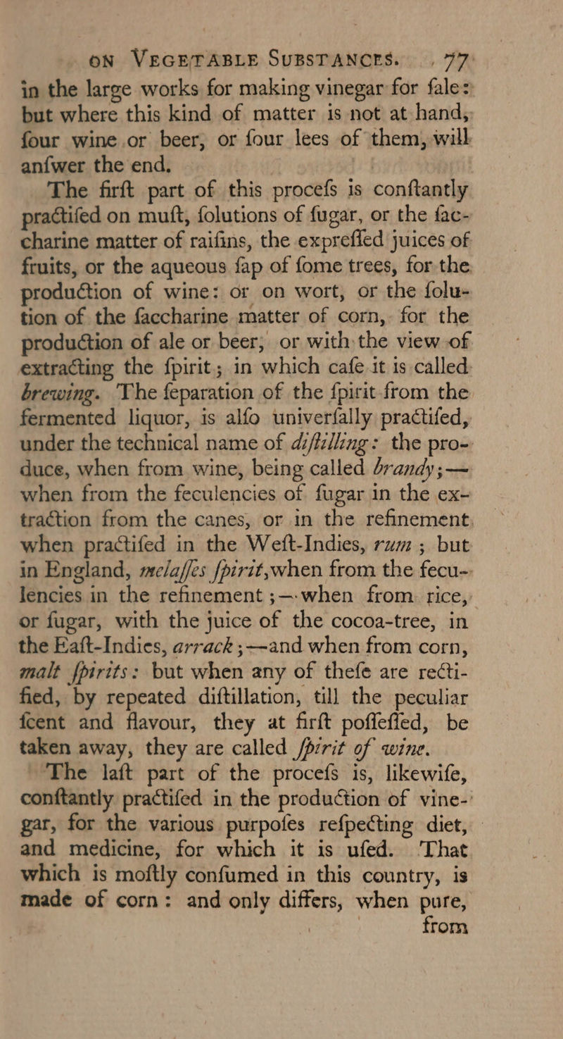 in the large works for making vinegar for fale: but where this kind of matter is not at hand, four wine or beer, or four lees of them, will an{wer the end, i The firft part of this procefs is conftantly practifed on muft, folutions of fugar, or the fac- charine matter of raifins, the exprefled juices of fruits, or the aqueous fap of fome trees, for the production of wine: or on wort, or the folu- tion of the faccharine matter of corn, for the production of ale or beer, or with the view of extracting the fpirit.; in which cafe tt is called. brewing. The feparation of the fpirit-from the fermented liquor, is alfo univerfally practifed, under the technical name of di/la/ling: the pro- duce, when from wine, being called brandy ;— when from the feculencies of fugar in the ex- traction from the canes, or in the refinement, when practifed in the Weft-Indies, rum ; but in England, me/affes /pirit,when from the fecu- lencies in the refinement ;—-when from. rice, or fugar, with the juice of the cocoa-tree, in the Eaft-Indies, arrack ;~-and when from corn, malt fpirtts: but when any of thefe are recti- fied, by repeated diftillation, till the peculiar fcent and flavour, they at firft poffeffed, be taken away, they are called /prrit of wine. The laft part of the procefs is, likewife, conftantly practifed in the production of vine-: gar, for the various purpofes refpecting diet, — and medicine, for which it is ufed. That which is moftly confumed in this country, is made of corn: and only differs, when pure, | from