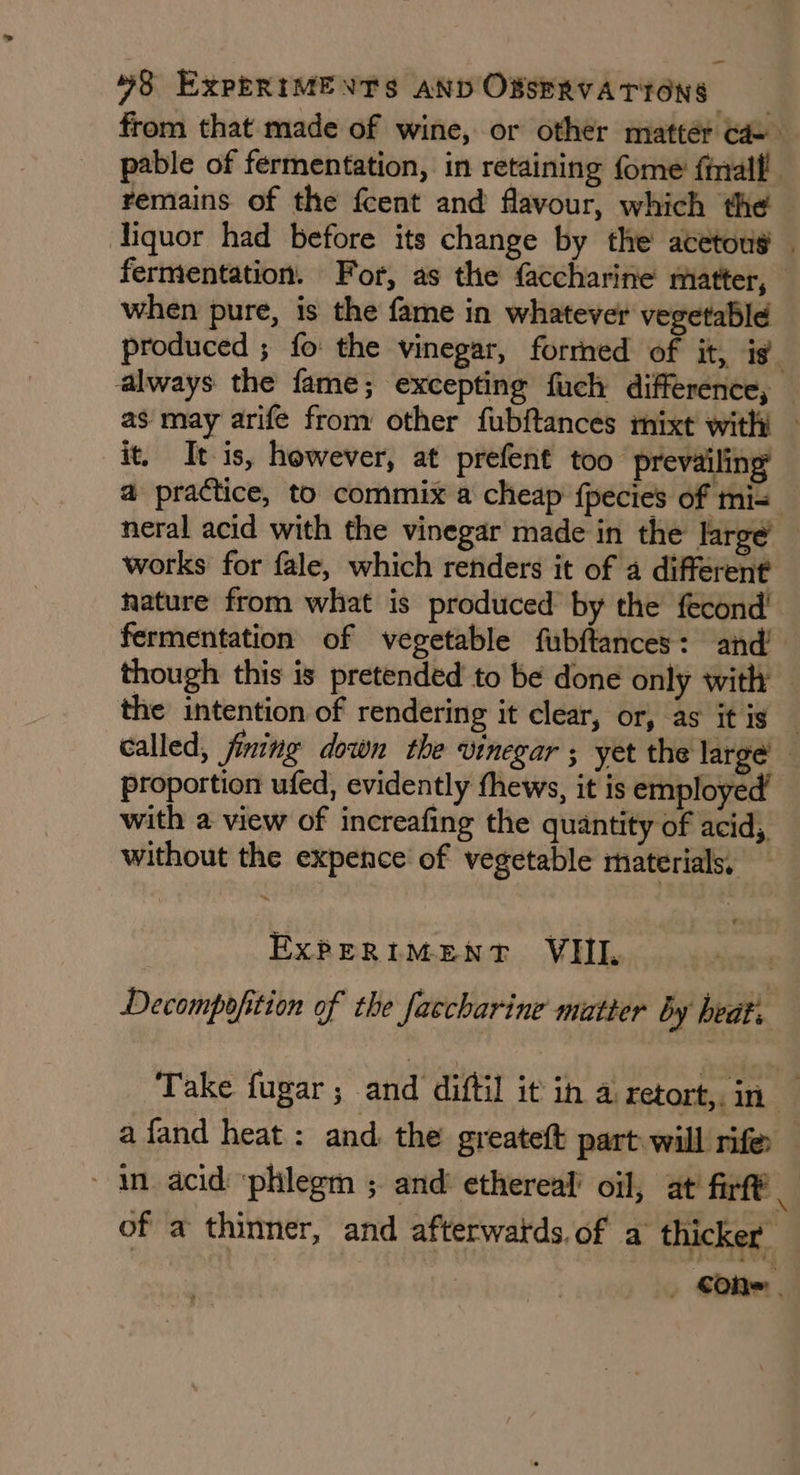 from that made of wine, or other mattér Gd- pable of fermentation, in retaining fome' fiall! remains of the fcent and flavour, which the liquor had before its change by the acetous | fermentation. For, as the faccharine matter, when pure, is the fame in whatever vegetable produced ; fo the vinegar, formed of it, is. always the fame; excepting fuch difference, — as may arife from other fubftances mixt with — it. It is, however, at prefent too prevailing a practice, to commix a cheap fpecies of mi= neral acid with the vinegar made in the large’ works for fale, which renders it of a different nature from what is produced by the fecond! fermentation of vegetable fubftances: and’ though this is pretended to be done only with the intention of rendering it clear, or, as itis — called, fining down the vinegar ; yet the large proportion ufed, evidently thews, it is employed’ with a view of increafing the quantity of acid, without the expence of vegetable materials, EXPERIMENT VHIL Decompofition of the faccharine matter by beat. Take fugar ; and diftil it ih a retort,. in | afand heat : and. the greateft part will rifer in acid ‘phlegm ; and’ ethereal’ oil, at’ fir of a thinner, and afterwatds.of a thicker | Oh