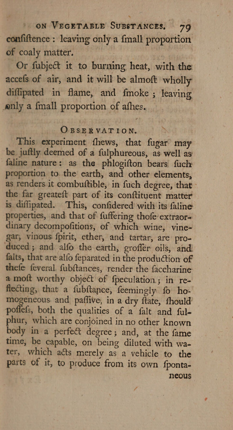confiftence : leaving only a fmalk proportion of coaly matter. 3 Or fubject it to burning heat, with the: accefs of air, and it will be almoft wholly diffipated in flame, and fmoke ; leaving nly a fmall proportion of afhes. OBSERVATION. zx This experiment fhews, that fugar’ may be juftly deemed of a fulphureous, as well as faline nature: as the phlogifton bears fuch proportion to. the earth, and other elements, as renders it combuftible, in fuch degree, that - the far greateft part of its conftituent matter is diffipated. This, confidered with its faline properties, and that of fuffering thofe extraor- dinary decompofitions, of which wine, vine- gar, vinous fpirit, ether, and tartar, are pro- duced; and alfo the earth, eroflér oils, and! falts, that are alfo feparated in the production of — thefe feveral. fubftances, render the faccharine a moft worthy object of fpeculation; in re- fiecting, that a fubftance, feemingly fo ho- mogeneous. and paffive, in a dry ftate, fhould’ pofiefs, both the qualities of a falt and ful- phur, which are conjoined in no other known body in a perfect degree; and, at the fame time, be capable, on being diluted with wa- ter, which aéts merely as a vehicle to the parts of it, to produce from its own {ponta- | neous /