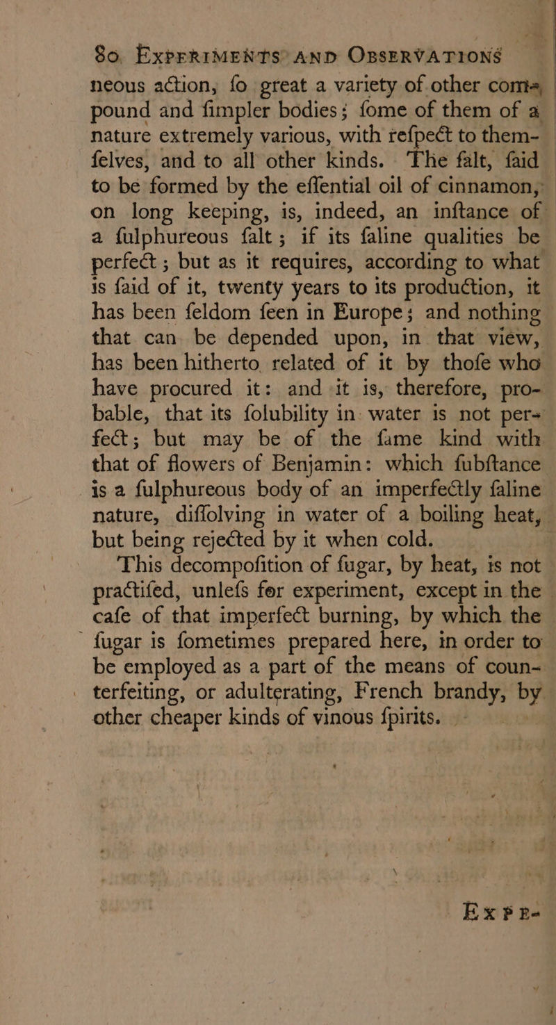 neous action, fo great a variety of other coma, pound and fimpler bodies; fome of them of a nature extremely various, with refpeét to them- felves, and to all other kinds. The falt, faid to be formed by the effential oil of cinnamon, on long keeping, is, indeed, an inftance of a fulphureous falt; if its faline qualities be perfect ; but as it requires, according to what is faid of it, twenty years to its production, it has been feldom feen in Europe; and nothing that can be depended upon, in that view, has been hitherto related of it by thofe who have procured it: and it is, therefore, pro- bable, that its folubility in. water is not per= fect; but may be of the fame kind with that of flowers of Benjamin: which fubftance is a fulphureous body of an imperfectly faline nature, diffolving in water of a boiling heat, but being rejected by it when cold. | _ This decompofition of fugar, by heat, is not practifed, unlefs for experiment, except in the cafe of that imperfect burning, by which the — ' fugar is fometimes prepared here, in order to” be employed as a part of the means of coun- . terfeiting, or adulterating, French brandy, by other cheaper kinds of vinous {pirits. Ex PR-