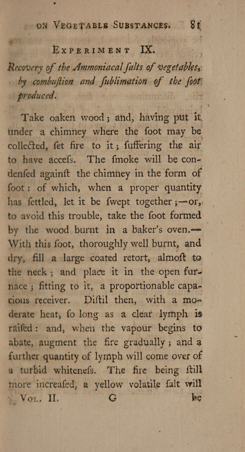 oN VeGuTssis Sugsrances. 8f ~ ? | ; fe ExPERIMENT IX. Recovery of the Ammoniacal falts of vegetables, by combuftion and one of the foot produced. : Take oaken wood ; ahd, having put it : under a chimney where the foot may be collected, fet fire to it; fuffering the air to have accefs. The fmoke will be con- denfed againft the chimney in the form of foot: of which, when a proper quantity has fettled, Jet it be fwept together ;—or, to avoid this trouble, take the foot formed by the wood burnt in a baker’s oven. With this foot, thoroughly well burnt, and dry, fill a large coated retort, almoft to the neck; and place it in the open furs hace ; fitting to it, a proportionable capa- cious receiver. Diftil then, with a mo-« derate heat, fo long as a clear lymph 1s raifed: and, when the vapour begins to abate, augment the fire gradually ; and a further quantity of lymph will come over of a tutbid whitenefs. The fire being fill more increafed, a yellow volatile falt will +, Vou. II. G be