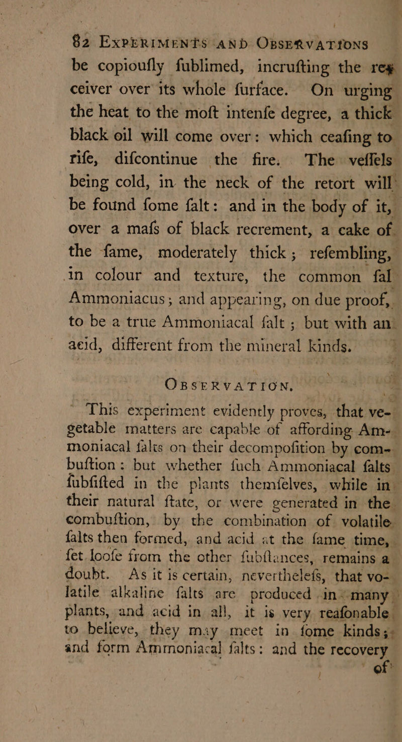 be copioufly fublimed, incrufting the reg ceiver over its whole furface. On urging the heat to the moft intenfe degree, a thick black oil will come over: which ceafing to. tife, difcontinue the fire. The veffels being cold, in the neck of the retort will be found fome falt: and in the body of it, over a mafs of black recrement, a cake of. the fame, moderately thick ; refembling, | in colour and texture, the common fal Ammoniacus; and appearing, on due proof, to be a true Ammoniacal falt ; but with an) acid, different from the mineral kinds. \ OBSERVATION, This experiment evidently proves, that ve- getable matters are capable of affording Am-. moniacal falts on their decompofition by com- buftion: but whether fuch Ammoniacal falts fubfifted in the plants themfelves, while in their natural ftate, or were generated in the combuftion, by the combination of volatile falts then formed, and acid at the fame time, fet loofe from the other fubftances, remains a. doubt. As it is certain, neverthelefs, that vo-_ latile alkaline falts are produced in “many — plants, and acid in all, it is very reafonable to believe, they may meet in fome kinds;- and form Ammoniacal falts: and the recovery ' of: :