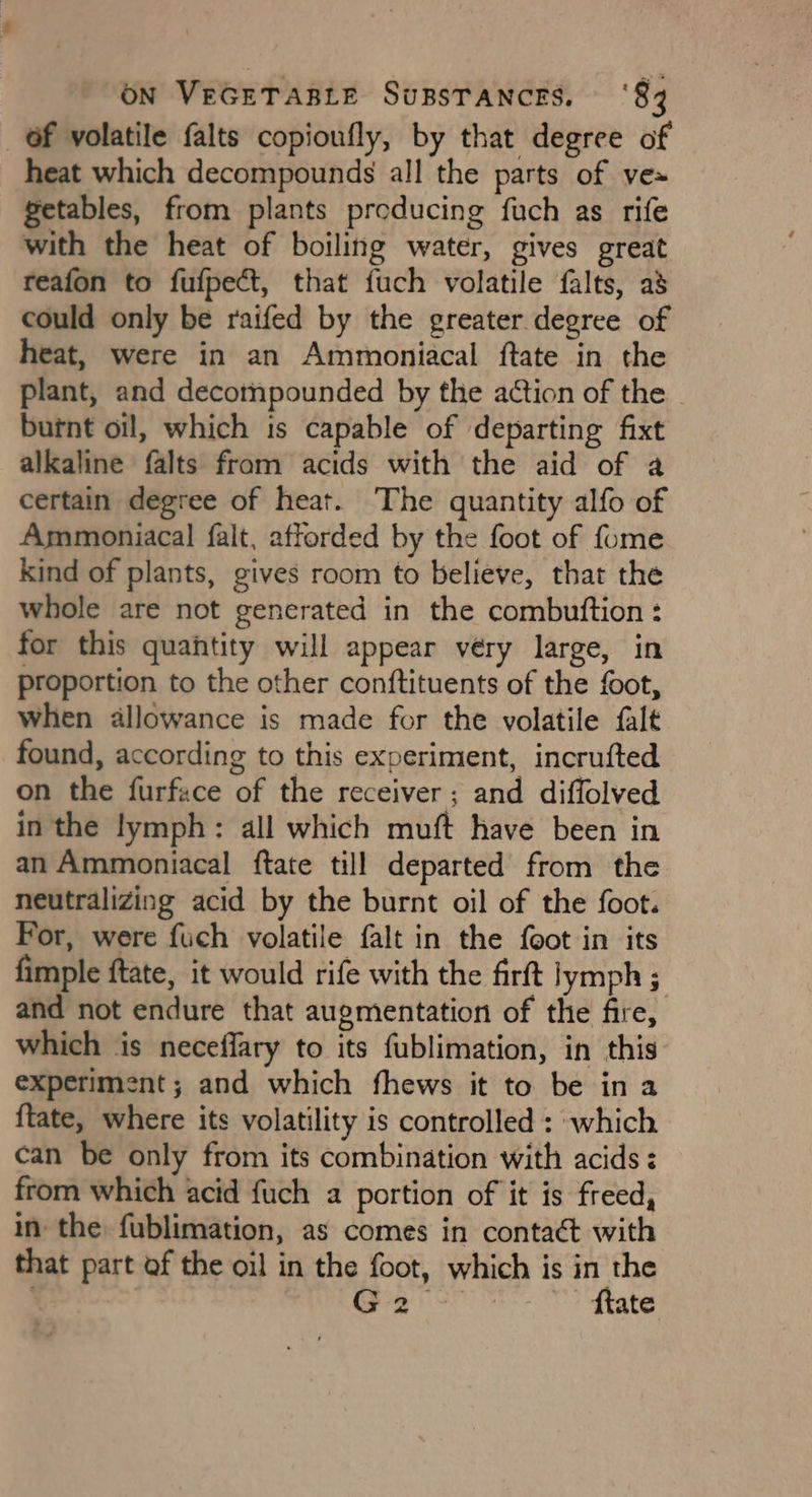 _ Of volatile falts copioufly, by that degree of heat which decompounds all the parts of ve» getables, from plants producing fuch as rife with the heat of boiling water, gives great reafon to fufpect, that fuch volatile falts, as could only be raifed by the greater degree of heat, were in an Ammoniacal ftate in the plant, and decotnpounded by the action of the burnt oil, which is capable of departing fixt alkaline falts from acids with the aid of a certain degree of heat. The quantity alfo of Ammoniacal falt, afforded by the foot of fome kind of plants, gives room to believe, that the whole are not generated in the combuttion: for this quantity will appear very large, in proportion to the other conftituents of the foot, when allowance is made for the volatile falt found, according to this experiment, incrufted on the furface of the receiver; and diffolved in the lymph: all which muft have been in an Ammoniacal {tate till departed from the neutralizing acid by the burnt oil of the foot. For, were fuch volatile falt in the feot in its fimple ftate, it would rife with the firft lymph ; and not endure that augmentation of the fire, which is neceffary to its fublimation, in this experiment; and which fhews it to be in a {tate, where its volatility is controlled : which can be only from its combination with acids: from which acid fuch a portion of it is freed, in the fublimation, as comes in contaét with that part of the oil in the foot, which is in the GP FSP tates