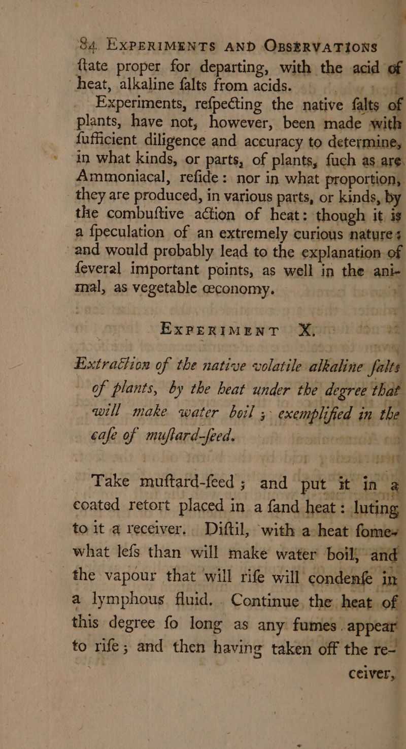 (late proper for departing, with the acid of heat, alkaline falts from acids. aie test Experiments, refpecting the native falts of plants, have not, however, been made with fufficient diligence and accuracy to determine, in what kinds, or parts, of plants, fuch as are. Ammoniacal, refide: nor in what proportion, they are produced, in various parts, or kinds, by the combuftive action of heat: though it is a fpeculation of an extremely curious nature + and would probably lead to the explanation of feveral important points, as well in the ani- mal, as vegetable ceconomy. |  EXPERIMENT X © | rit Extraction of the native volatile alkaline falts of plants, by the heat under the degree that will make water boil 5 exemplified in the cafe of muftard-feed. sorry. id J) } vieaon) oe Take muftard-feed ; and put it in a coated retort placed in a fand heat: luting to it a receiver. Diftil, with a heat fomew what lefs than will make water boil, and the vapour that ‘will rife will condenfe in a lymphous fluid... Continue, the heat of this degree fo long as any fumes . appear to rife; and then having taken off the re- hs ceiver,