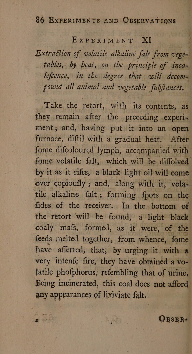 EXPERIMENT. XI : Extrachion of volatile alkaline falt from vege= tables, by heat, on the principle of inca= lefcence, in the degree that will decom= pound all animal and ba Sake fubftances. : _,.Take the retort, with its contents, as they remain after the preceding experix ment; and, having put it into an open furnace, diftil with a gradual heat. After fome difcoloured lymph, accompanied with fome volatile falt, which will be diffolved by it as it rifes, a black light oil willcome over copioufly ; and, along with it, vola- tile alkaline falt ; forming {pots on the fides of the receiver. In the bottom of the retort will be found, a light black coaly mafs, formed, as it were, of. the feeds melted together, from whence, fome have afferted, that, by urging: it. with. a very intenfe fire, they have obtained a vo- latile phofphorus, refembling that of urine. Being incinerated, this coal does not afford any appearances of lixiviate falt. : wai . ORsERe