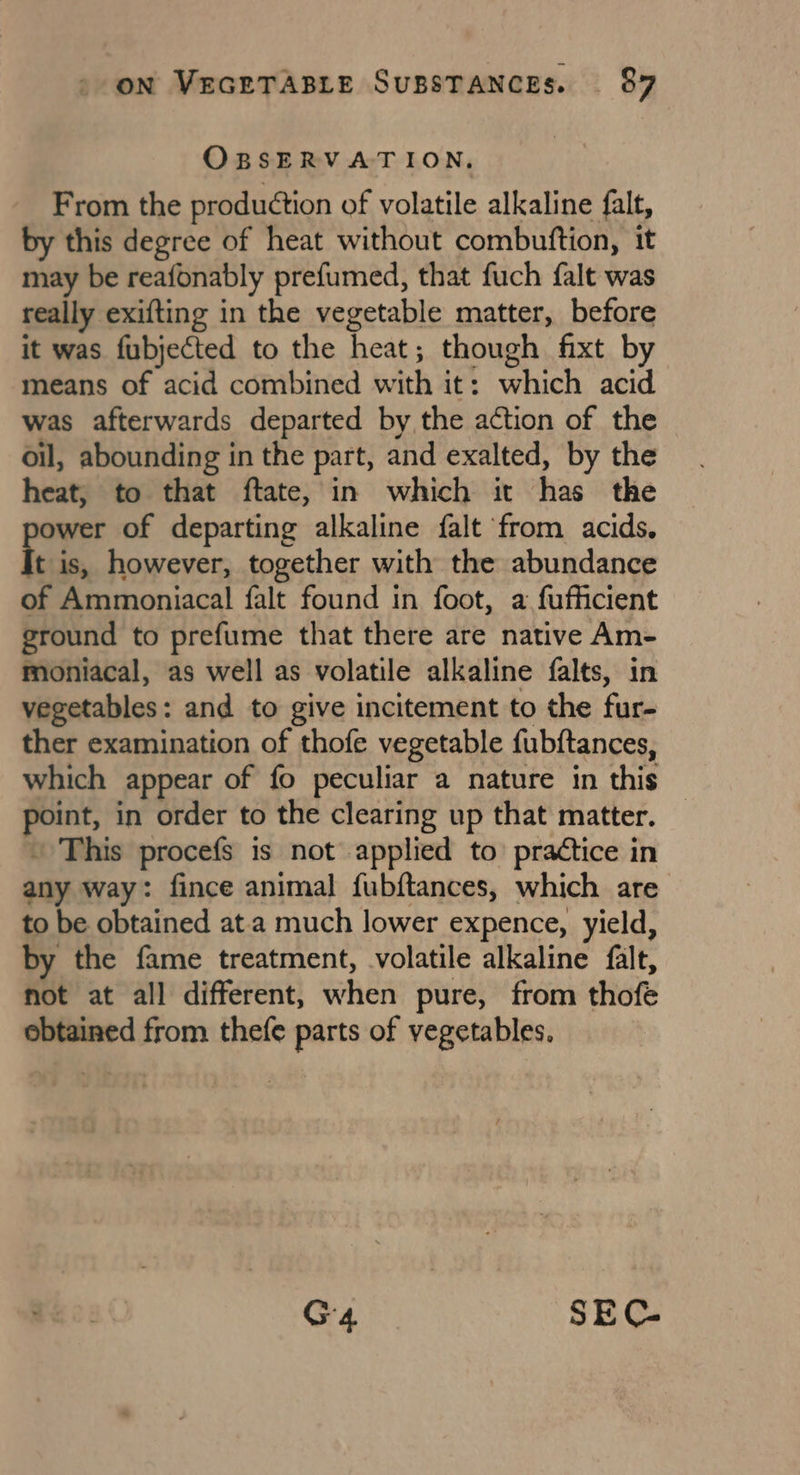 OBSERVATION. From the production of volatile alkaline falt, by this degree of heat without combuttion, it may be reafonably prefumed, that fuch falt was really exifting in the vegetable matter, before it was fubjected to the heat; though fixt by means of acid combined with it: which acid was afterwards departed by the action of the oil, abounding in the part, and exalted, by the heat; to that ftate, in which it has the ower of departing alkaline falt from acids. t is, however, together with the abundance of Ammoniacal falt found in foot, a fufficient ground to prefume that there are native Am- moniacal, as well as volatile alkaline falts, in vegetables: and to give incitement to the fur- ther examination of thofe vegetable fubftances, which appear of fo peculiar a nature in this point, in order to the clearing up that matter. — . This procefs is not applied to’ practice in any way: fince animal fubftances, which are to be obtained at.a much lower expence, yield, by the fame treatment, volatile alkaline falt, not at all different, when pure, from thofe obtained from thefe parts of vegetables. G4 SEC-