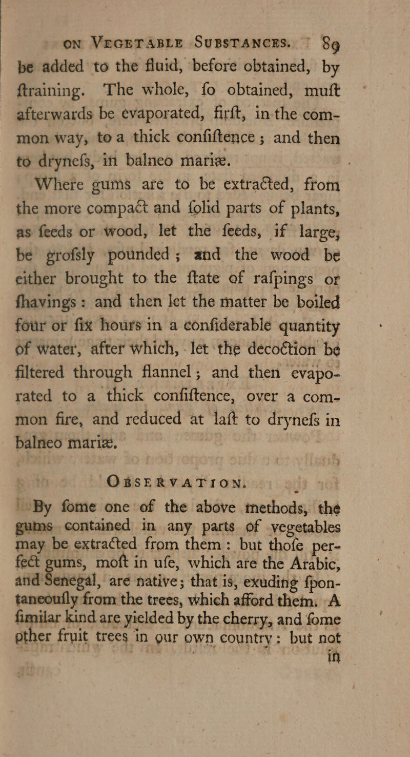 be added to the fluid, before obtained, by training. The whole, fo obtained, muft afterwards be evaporated, firft, in the com- mon way; toa thick confiftence ; and then to drynef, in balneo mariz. , Where gums are to be extracted, from the more compact and {olid parts of plants, as feeds or wood, let the feeds, if large; be grofsly pounded; and the wood be either brought to the ftate of rafpings or fhavings : and then let the matter be boiled — four or fix hours in a confiderable quantity of water, after which, - let the decoétion be filtered through flannel; and then evapo- rated to a thick confiftence, over a com- mon fire, and reduced at laft to drynefs in OBSERVATION. | ie aGl By fome one of the above tethods, the gums contained in any parts of vegetables may be extracted from them : but thofe per- fect gums, moft in ufe, which are the Arabic, and Senegal, are native; that is, exuding fpon- taneoufly from the trees, which afford them: A fimilar kind are yielded by the cherry, and fome other fruit trees in our own country: but not