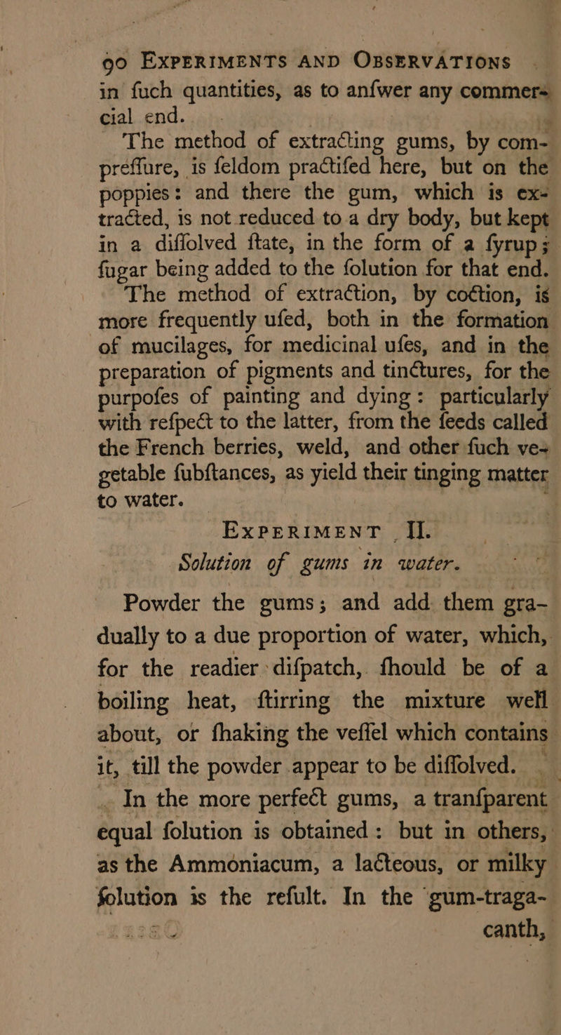in fuch quantities, as to anfwer any commer= cial end. | id The method of extracting gums, by com- preffure, is feldom practifed here, but on the poppies: and there the gum, which is ex- tracted, is not reduced to a dry body, but kept in a diffolved ftate, in the form of a fyrup; fugar being added to the folution for that end. The method of extraction, by coétion, is more frequently ufed, both in the formation of mucilages, for medicinal ufes, and in the preparation of pigments and tinctures, for the purpofes of painting and dying: particularly with refpect to the latter, from the feeds called the French berries, weld, and other fuch ve- getable fubftances, as yield their tinging matter to water. ; EXPERIMENT I]. Solution of gums in water. Powder the gums; and add. them gra- dually to a due proportion of water, which, for the readier » difpatch, fhould be of a boiling heat, ftirring the mixture well about, or fhaking the veffel which contains it, till the powder appear to be diffolved. . | _ In the more perfect gums, a tranfparent equal folution is obtained: but in others, as the Ammoniacum, a laéteous, or milky folution is the refult. In the ‘gum-traga- 8 | canth,