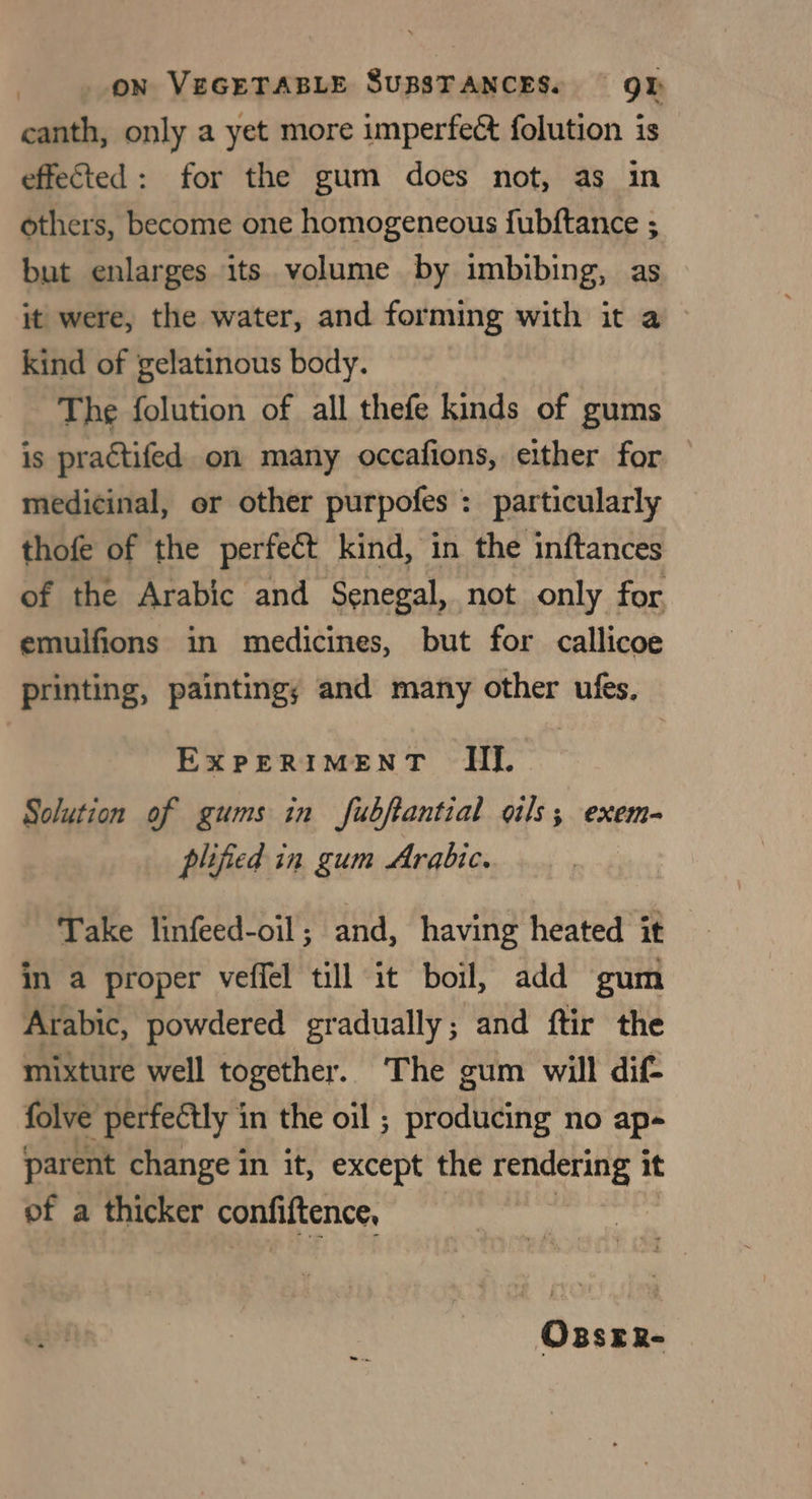 canth, only a yet more imperfect folution is effected: for the gum does not, as in others, become one homogeneous fubftance ; but enlarges its. volume by imbibing, as it were, the water, and forming with it a kind of gelatinous body. The folution of all thefe kinds of gums is practifed. on many occafions, either for — medicinal, or other purpofes : particularly thofe of the perfect kind, in the inftances of the Arabic and Senegal, not only for emulfions in medicines, but for callicoe printing, paintingy and many other ufes. ExPERIMENT III. Solution of gums in fubftantial oils; exem- plified in gum Arabic. | Take linfeed-oil; and, having heated it in a proper veffel till it boil, add gum Arabic, powdered gradually; and ftir the mixture well together. The gum will dif folve perfectly in the oil ; producing no ap- parent change in it, except the rendering it of a thicker confiftence, OssEeR-
