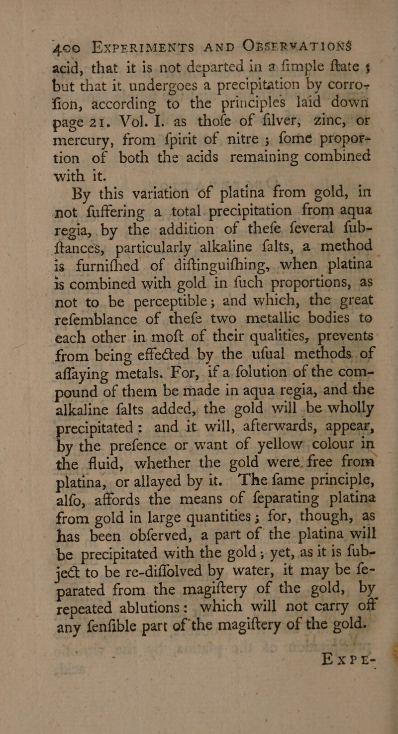 acid, that it is not departed in a fimple ftate 5 — but that it, undergoes a precipitation by corro- fion, according to the principles laid down page 21. Vol. I. as thofe of filver, zinc, or mercury, from {pirit of nitre ; fome propor- tion of both the acids remaining combined with it. | | By this variation of platina from gold, in not fuffering a total precipitation from aqua regia, by the addition of thefe feveral fub- ftances, particularly alkaline falts, a method is furnithed of diftinguifhing, when platina is combined with gold in fuch proportions, as not to be perceptible; and which, the great refemblance of thefe two metallic bodies to each other. in moft of their qualities, prevents: — from being effected by the ufual methods. of affaying metals. For, if a folution of the com- pound of them be made in aqua regia, and the alkaline falts added, the gold. will .be wholly precipitated: and it will, afterwards, appear, by the prefence or want of yellow colour in the fluid, whether the gold weré) free from platina, or allayed by it. The fame principle, alfo,. affords the means of feparating platina from gold in large quantities ; for, though, as has been obferved, a part of the platina will be precipitated with the gold, yet, as it is fub- ject to be re-diffolved by water, it may be fe- parated from the magiftery of the gold, by repeated ablutions: which will not carry off any fenfible part of the magiftery of the gold. igs Expr: |