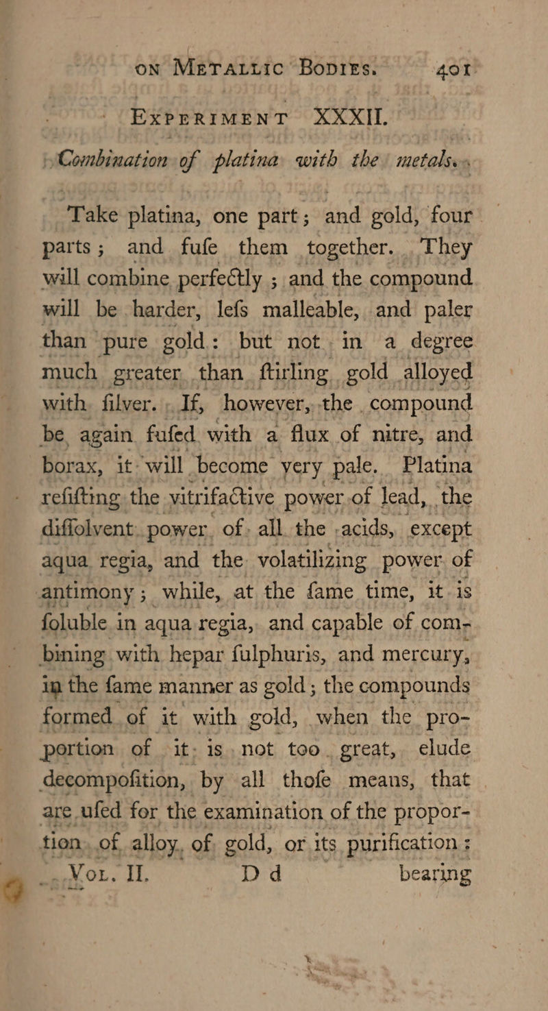 ExPERIMENT XXXII. Combination of platina with the metals. Take platina, one part; and gold, four — parts; and fufe them together. They will combine perfectly ; and the compound will be harder, lefs malleable, and paler than pure gold : but not. in a_ degree much greater than ftirling gold _ alloyed with filver. If, however, the _compound be, again fufed with a flux of nitre, and borax, it: ‘will become very pale. Platina refifting the vitrifactive power of lead, ‘the diffolvent: power. of, all. the | acids, except aqua regia, and the volatilizing power. of foluble. i in aqua regia, and capable of com in the fame manner as gold; the compounds formed. of it with gold, when the pro- portion of it- is not too. great, elude decompofition, by all thofe means, that are ufed for the examination of the propor- tion of alloy. of gold, or its purification ; # You. I, Dd bearing