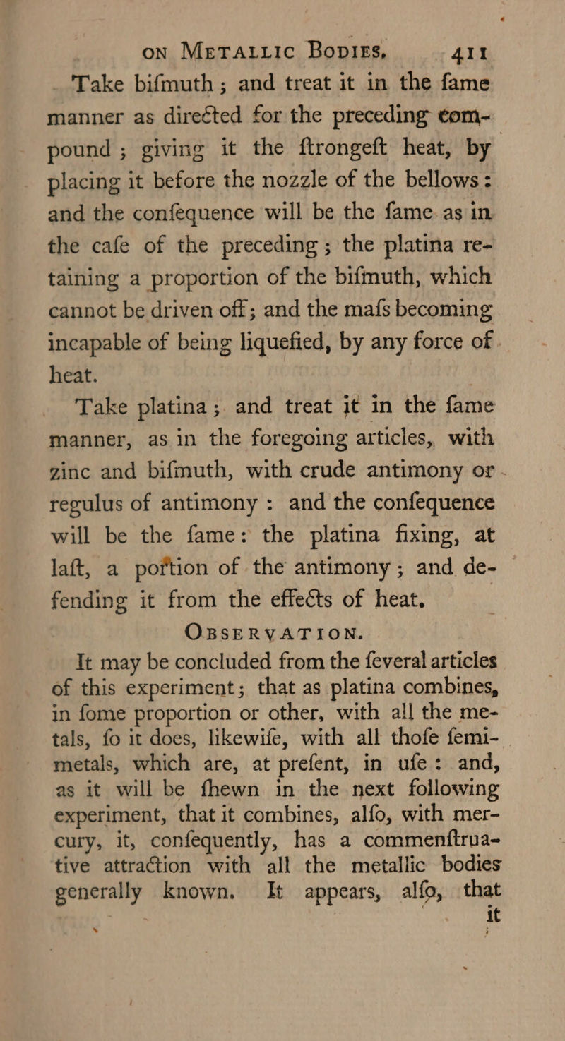 _ Take bifmuth ; and treat it in the fame manner as directed for the preceding ¢om- pound ; giving it the ftrongeft heat, by placing it before the nozzle of the bellows : and the confequence will be the fame. as in the cafe of the preceding; the platina re- taining a proportion of the bifmuth, which cannot be driven off; and the mafs becoming incapable of being liquefied, by any force of . heat. Take platina; and treat it in the fame manner, as in the foregoing articles, with zinc and bifmuth, with crude antimony or - regulus of antimony : and the confequence will be the fame: the platina fixing, at laft, a portion of the antimony ; and de- fending it from the effects of heat. OBSERVATION. It may be concluded from the feveral articles of this experiment; that as platina combines, in fome proportion or other, with all the me- tals, fo it does, likewife, with all thofe femi- metals, which are, at prefent, in ufe: and, as it will be fhewn in the next following experiment, that it combines, alfo, with mer- cury, it, confequently, has a commenftrua- tive attraction with all the metallic bodies generally known. It appears, alfo, that Ve : it .
