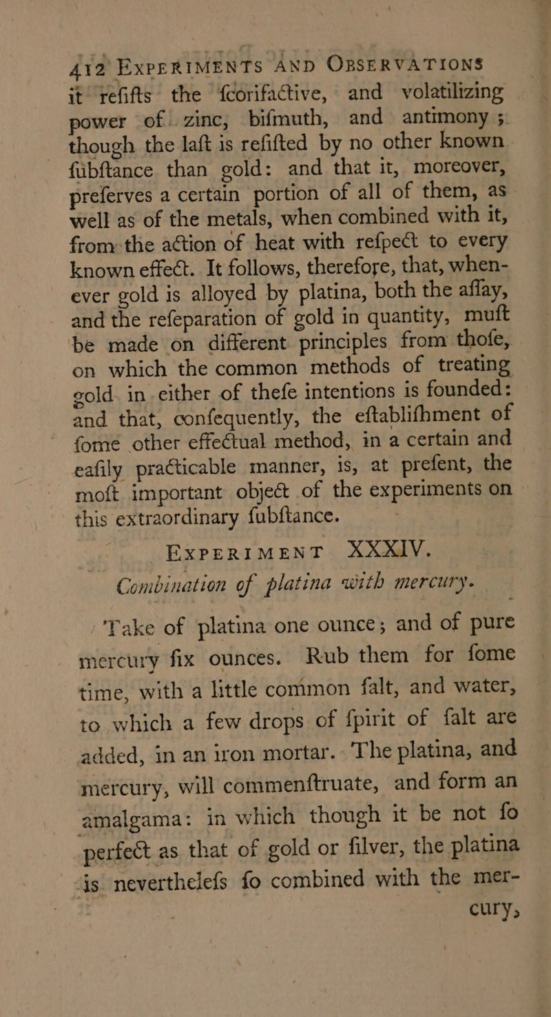 it refifts. the ‘fcorifactive, and volatilizing power of. zinc, bifmuth, and antimony ;. though the laft is refifted by no other known fubftance than gold: and that it, moreover, preferves a certain portion of all of them, as well as of the metals, when combined with it, from the action of heat with refpect to every known effect. It follows, therefore, that, when- ever gold is alloyed by platina, both the affay, and the refeparation of gold in quantity, miuft be made on different principles from thofe, on which the common methods of treating gold. in either of thefe intentions is founded: and that, confequently, the eftablifhment of fome other effectual method, in a certain and eafily practicable manner, is, at prefent, the moft important object of the experiments on — this extraordinary fubftance. EXPERIMENT XXXIV. Combination of platina with mercury. Take of platina one ounce; and of pure mercury fix ounces. Rub them for fome time, with a little common falt, and water, to which a few drops of fpirit of falt are added, in an iron mortar. The platina, and mercury, will commenftruate, and form an amalgama: in which though it be not fo. perfect as that of gold or filver, the platina “is neverthelefs fo combined with the mer- cury;