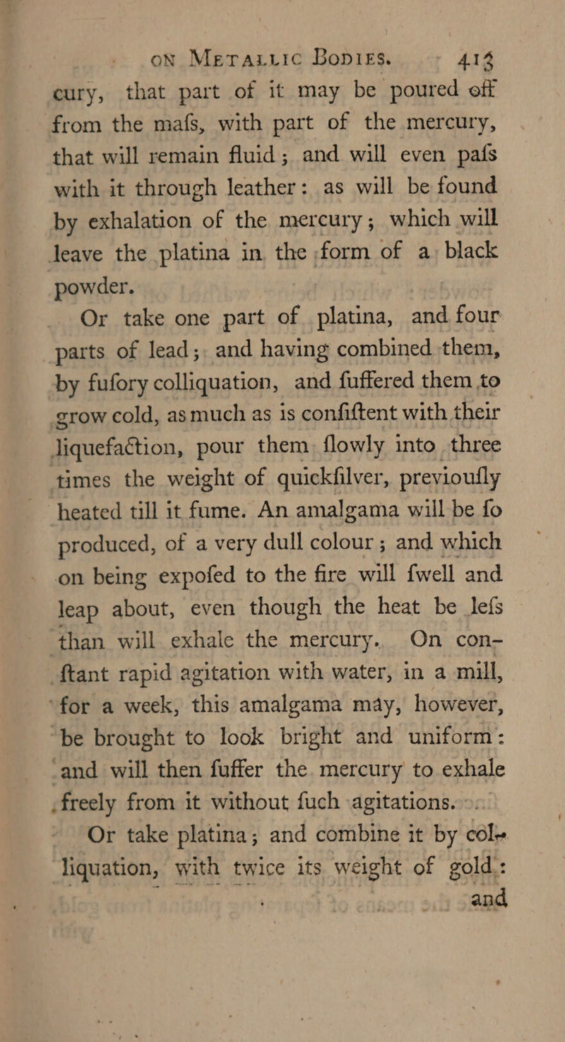 oN Merazuic Bopirs. + 41% cury, that part of it may be poured off from the mafs, with part of the mercury, that will remain fluid; and will even pafs with it through leather: as will be found by exhalation of the mercury; which will Jeave the platina in the form of a) black powder. Or take one part of platina, and four parts of lead;, and having combined them, by fufory colliquation, and fuffered them to grow cold, as much as is confiftent with their liquefaction, pour them. flowly into three times the weight of quickfilver, previoutly heated till it fume. An amalgama will be fo produced, of a very dull colour ; and which on being expofed to the fire will fwell and leap about, even though the heat be lefs than will exhale the mercury. On con- ftant rapid agitation with water, in a mill, ‘for a week, this amalgama may, however, “be brought to look bright and uniform: ‘and will then fuffer the. mercury to exhale freely from it without fuch agitations. ©. Or take platina; and combine it by cole liquation, with twice its weight of gold : : and