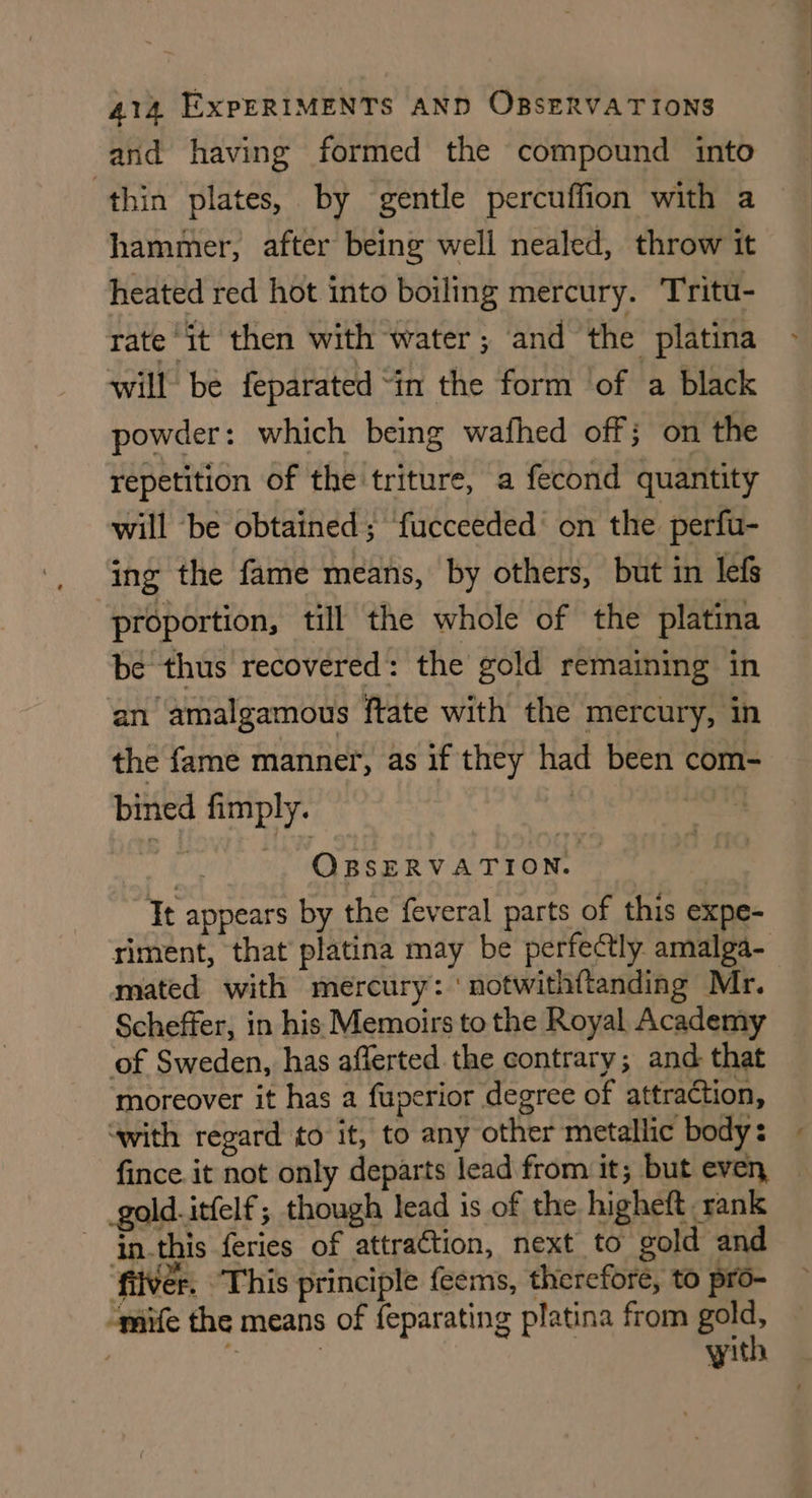 and having formed the compound into thin plates, by gentle percuffion with a hammer, after being well nealed, throw it heated red hot into boiling mercury. Tritu- rate ‘it then with water; and the platina will be feparated “in the form of a black powder: which being wafhed off; on the repetition of the triture, a fecond quantity will ‘be obtained; fucceeded on the perfu- ing the fame means, by others, but in lefs proportion, till the whole of the platina be thus recovered: the gold remaining in an amalgamous ftate with the mercury, in the fame manner, as if they had been com- bined fimply. | | ie OBSERVATION. : Tt appears by the feveral parts of this expe- riment, that platina may be perfectly amalga- mated with mercury: ' notwithftanding Mr. Scheffer, in his Memoirs to the Royal Academy of Sweden, has afferted the contrary; and that moreover it has a fuperior degree of attraction, “with regard to it, to any other metallic body: fince it not only departs lead from it; but even, gold.itfelf; though lead is of the higheft rank inthis feries of attraction, next to gold and filvér. ‘This principle feems, therefore, to pro- “mife the means of feparating platina from aa | . | yith