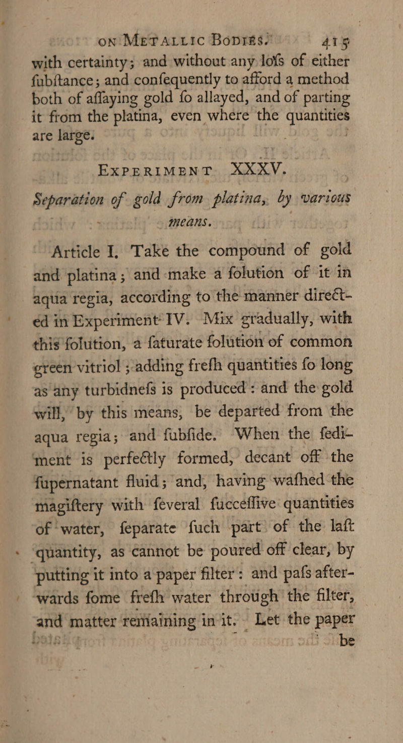 on Me?Tattic Boprks/ Ais with certainty; and without any lofs of either fub{tance; and confequently to afford a method both of aflaying gold {fo allayed, and of parting it from the platina, even where the quantities are large. EXPERIMENT XXXV. | >eeagg of gold from platina, by various means. Article I, Take the compound of gold and platina ; and make a folution of it in aqua regia, according to the manner dire¢t- ed in Experiment IV. Mix gr adually, with this folution, a faturate folution of common green vitriol ; ‘adding frefh quantities fo long as any turbidnefs is produced: and the gold will, by this means, be departed from the aqua regia ; and fubfide. When the fedi- ment is perfeétly formed, decant off the fupernatant fluid; and, having wafhed the magiftery with feveral fucceflive quantities of water, feparate fuch part of the laft » ‘quantity, as cannot be poured off clear, by putting it into a paper filter: and pafs after- “wards fome frefh water throu gh the filter, and matter remaining init. Let the Paper ON EES { be