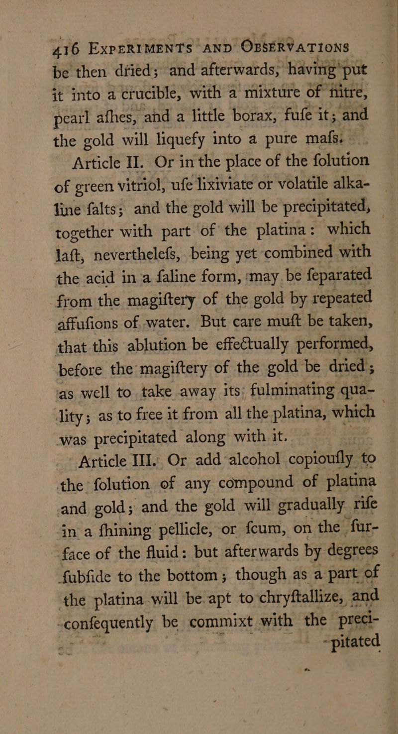 it into a crucible, with a mixture of hitre, pearl afhes, ahd a little borax, fufe it ; and the gold will liquefy into a pure mafs. - Article II. Or in the place of the folution of green vitriol, ufe lixiviate or volatile alka- line falts; and the gold will be precipitated, together with part of the platina: which laft, neverthelefs, being yet combined with the acid in a faline form, :may be feparated from the magiftery of the gold by repeated affufions of water. But care muft be taken, that this ablution be effectually performed, before the magiftery of the gold be dried ‘as well to take away its: fulminating qua- lity; as to free it from all the platina, which was precipitated along with it. Article III. Or add alcohol ‘cians to the folution of any compound of platina and gold; and the gold will gradually rife in a fhining pellicle, or fcum, on the ‘far- face of the fluid: but afterwards by degrees fubfide to the bottom; though as a part of the platina will be apt to chryftallize, and sgmeeguenhy be commixt with the preci- ~pitated